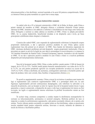 telecomunicatiilor a fost desfiintat, sectorul marindu-si în acest fel puterea competitionala. Odata
cu intrarea Chinei pe piata mondiala ea a pasit într-o noua etapa.
Raspuns îndatoririlor asumate
In cadrul celei de a IV-a întruniri ministeriale a OMC de la Doha, în Katar, unde China a
primit statutul de membru al OMC, delegatia chineza a evidentiat eforturile Chinei pentru
aderarea la OMC, hotarârea ei de adâncire a reformei si deschiderea tot mai larga catre lumea din
afara. Delegatia a sustinut ca odata admisa ca membru al OMC, China va adopta prevederile
OMC, îsi va asuma îndatoririle, beneficiind totodata si de drepturile care-i revin, pe baza
principiului echilibrului dintre drepturi si îndatoriri.
Comisia din cadrul OMC, care raspunde de reglementarile referitoare la drepturile asupra
proprietatii intelectuale, a dat o apreciere pozitiva modului în care China aplica aceste
reglementari înca din primul an al aderarii la OMC. Înca înainte de întrunirea organizata de
OMC, destinata dezbaterii problemei privind drepturile asupra proprietatii intelectuale, China a
prezentat un raport cu privire la legile pe care deja le promulgase în acest domeniu si a raspuns la
101 întrebari formulate de Statele Unite, Uniunea Europeana, Japonia, Australia si de alti membri
ai OMC. Ei au dat o apreciere pozitiva modului în care China a tratat si a rezolvat problema
drepturilor privind proprietatea intelectuala.
Înca de la începutul anului 2004, China a redus tarifele vamale pentru 5.300 de bunuri de
import, de la 15% la 12%. Tarifele medii pentru bunurile manufacturiere s-au redus de la 14,7%
la 11,3%, iar cele pentru produsele agricole (cu exceptia produselor acvatice) au scazut de la
18,8% la 15,8%. China a desfiintat, de asemenea, contingentele autorizate si licitatiile pentru opt
tipuri de produse, între care cereale, lâna, bumbac si îngrasaminte chimice.[35]
În acord cu angajamentele asumate, China a trecut la revizuirea si anularea unui numar de
legi si reglementari care contravin reglementarilor OMC si a promulgat altele noi, în care
figureaza reglementarile privind contracararea dumpingului, cele referitore la subventii si la
masurile de protectie, care au început sa intre în vigoare înca de la începutul anului trecut. Legea
patentelor, a marcii comerciale, a drepturilor de autor si alte legi si reglementari de interes au fost
revizuite, iar legile si reglementarile interne referitoare la profitul investitorilor straini au fost
modificate.
În acelasi timp, cresterea competitiei a condus treptat la desfiintarea monopolurilor în
sectoare ca telecomunicatiile, aeronautica si sectorul energetic. Reforma politicii de taxe si
impozite a condus la uniformizarea suprataxelor, atât pentru societatile chineze cât si pentru cele
straine. Taxele ridicate pentru societatile cu capital strain au fost desfiintate, odata cu practicarea
taxelor standard duale pentru calatoriile aeriene, feroviare si navale, tichetele de admitere si
taxele de folosire a facilitatilor publice.
 