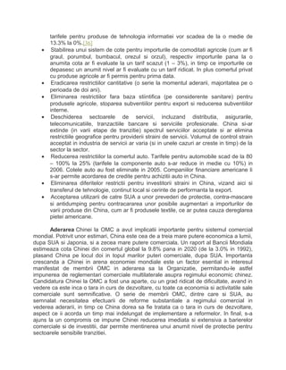 tarifele pentru produse de tehnologia informatiei vor scadea de la o medie de
13.3% la 0%.[36]
• Stabilirea unui sistem de cote pentru importurile de comoditati agricole (cum ar fi
graul, porumbul, bumbacul, orezul si orzul), respectiv importurile pana la o
anumita cota ar fi evaluate la un tarif scazut (1 – 3%), in timp ce importurile ce
depasesc un anumit nivel ar fi evaluate cu un tarif ridicat. In plus comertul privat
cu produse agricole ar fi permis pentru prima data.
• Eradicarea restrictiilor cantitative (o serie la momentul aderarii, majoritatea pe o
perioada de doi ani).
• Eliminarea restrictiilor fara baza stiintifica (pe considerente sanitare) pentru
produsele agricole, stoparea subventiilor pentru export si reducerea subventiilor
interne.
• Deschiderea sectoarele de servicii, incluzand distributia, asigurarile,
telecomunicatiile, tranzactiile bancare si serviciile profesionale. China si-ar
extinde (in varii etape de tranzitie) spectrul serviciilor acceptate si ar elimina
restrictiile geografice pentru providerii straini de servicii. Volumul de control strain
acceptat in industria de servicii ar varia (si in unele cazuri ar creste in timp) de la
sector la sector.
• Reducerea restrictiilor la comertul auto. Tarifele pentru automobile scad de la 80
– 100% la 25% (tarifele la componente auto s-ar reduce in medie cu 10%) in
2006. Cotele auto au fost eliminate in 2005. Companiilor financiare americane li
s-ar permite acordarea de credite pentru achizitii auto in China.
• Eliminarea diferitelor restrictii pentru investitorii straini in China, vizand aici si
transferul de tehnologie, continut local si cerinte de performanta la export.
• Acceptarea utilizarii de catre SUA a unor prevederi de protectie, contra-mascare
si antidumping pentru contracararea unor posibile augmentari a importurilor de
varii produse din China, cum ar fi produsele textile, ce ar putea cauza dereglarea
pietei americane.
Aderarea Chinei la OMC a avut implicatii importante pentru sistemul comercial
mondial. Potrivit unor estimari, China este cea de a treia mare putere economica a lumii,
dupa SUA si Japonia, si a zecea mare putere comerciala. Un raport al Bancii Mondiala
estimeaza cota Chinei din comertul global la 9.8% pana in 2020 (de la 3.0% in 1992),
plasand China pe locul doi in topul marilor puteri comerciale, dupa SUA. Importanta
crescanda a Chinei in arena economiei mondiale este un factor esential in interesul
manifestat de membrii OMC in aderarea sa la Organizatie, permitandu-le astfel
impunerea de reglementari comerciale multilaterale asupra regimului economic chinez.
Candidatura Chinei la OMC a fost una aparte, cu un grad ridicat de dificultate, avand in
vedere ca este inca o tara in curs de dezvoltare, cu toate ca economia si activitatile sale
comerciale sunt semnificative. O serie de membrii OMC, dintre care si SUA, au
semnalat necesitatea efectuarii de reforme substantiale a regimului comercial in
vederea aderarii, in timp ce China dorea sa fie tratata ca o tara in curs de dezvoltare,
aspect ce ii acorda un timp mai indelungat de implementare a reformelor. In final, s-a
ajuns la un compromis ce impune Chinei reducerea imediata si extensiva a barierelor
comerciale si de investitii, dar permite mentinerea unui anumit nivel de protectie pentru
sectoarele sensibile tranzitiei.
 