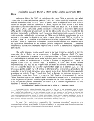 Implicatiile aderarii Chinei la OMC pentru relatiile comerciale SUA –
China
Aderarea Chinei la OMC si extinderea de catre SUA a statutului de relatii
comerciale normale permanente pentru China, vor avea ramificatii esentiale pentru
relatiile economice intre SUA si China. In primul rand, Congresul nu va mai vota in
fiecare an asupra statutului comercial al Chinei, fapt ce ar putea aduce o mai mare
stabilitate si predictibilitate relatiilor comerciale dintre cele doua tari. In al doilea rand,
SUA (cat si China) vor putea utiliza procesul de solutionare a disputelor comerciale
OMC pentru inlaturarea problemelor, in loc de obisnuitele amenintari unilaterale de
sanctiuni comerciale. In al treilea rand, impunerea asupra regimului economic chinez a
reglementarilor multilaterale va insemna ca SUA nu mai trebuie sa actioneze de una
singura in incercarea de deschidere a pietei chineze; alti membrii OMC ar beneficia de
aceeasi putere de persuadare in conformarea Chinei cu reglementarile OMC. In fine,
aderarea Chinei la Organizatie va ameliora climatul de afaceri din China, creand o serie
de oportunitati comerciale si de investitii pentru companiile americane. O crestere
importanta a exporturilor americane inspre China ar reduce si ea tensiunile pe probleme
comerciale.
Cu toate acestea, exista analisti care si-au pus problema abilitatii si dorintei
guvernului de la Beijing de a implementa in totalitate reformele OMC. Pe baza
experientei americane in materie de acorduri comerciale cu China, exista posibilitatea
unor neintelegeri vizand potrivirea noilor legi si reglementari chineze cu normele OMC,
precum si modul de implementare si utilizare a acestor noi reglementari. O serie de
dispute vizand OMC au izbucnit deja. De exemplu, in iunie 2001, China anunta
implementarea unui nou set de reglementari privitoare la alimente modificate biologic,
insa nu prezenta detalii ale acestor reglementari (fapt ce a speriat SUA ca soia
americana pentru export nu va fi primita in China) si chiar isi intensifica procedurile de
inspectare si punere sub carantina; acest aspect a dus la un dezechilibru in exporturile
americane de soia in China. Presedintele Bush a discutat pe marginea problemei cu
Presedintele chinez Jiang Zemin in octombrie 2001, finalizat printr-un acord din partea
Chinei de utilizare provizorie a certificatelor americane si straine pana la implementarea
noilor reglementari privind biotehnologia (concesie ce ar putea deveni mai tarziu un
punct de plecare pentru contestarea de catre SUA a acestor reglementari ca fiind
irationale si impotriva normelor OMC).
3.2. LOCUL CHINEI IN COMERTUL MONDIAL SI IN CEL AL EXTREMULUI ORIENT
In perioada 1990-2001, regiunea Extremului Orient, cunoscuta ca fiind zona cu cele mai dinamice ritmuri de crestere
economica de pe glob, a înregistrat schimbari majore ale pozitiilor fruntase din punctul de vedere al participarii la schimburile mondiale.
Astfel, China care în 1990 era cel de-al IV-lea mare exportator si cel de-al V-lea mare importator din Asia, comertul sau echivalând abia
cu o cincime din volumul comercial obtinut de Japonia, a ajuns treptat cea de-a doua mare putere comerciala a regiunii, dupa Japonia.
Totusi, comertul sau reprezinta numai jumatate din volumul comercial nipon. Concret, conform Raportului anual publicat de OMC la
sfârsitul anului 2001, volumul total al schimburilor comerciale chineze (importuri+exporturi) s-a ridicat la aproximativ 480 de miliarde de
dolari, comparativ cu un total comercial de 859 de miliarde de dolari înregistrat de Japonia în anul 2000.
In anul 2001, majoritatea economiilor din “regiunea dragonilor”, cunoscute prin
remarcabila contributie a produselor de înalta tehnologie în realizarea unor ritmuri substantiale
ale exporturilor, au suferit o importanta reducere a cererii mondiale.
 