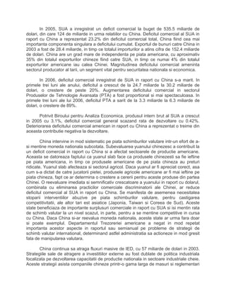 In 2005, SUA a inregistrat un deficit comercial la buget de 535.5 miliarde de
dolari, din care 124 de miliarde in urma relatiilor cu China. Deficitul comercial al SUA in
raport cu China a reprezentat 23.2% din deficitul comercial total, China fiind cea mai
importanta componenta singulara a deficitului cumulat. Exportul de bunuri catre China in
2003 a fost de 28.4 miliarde, in timp ce totalul importurilor a atins cifra de 152.4 miliarde
de dolari. China are un grad mare de independenta pe piata americana, cu aproximativ
35% din totalul exporturilor chineze fiind catre SUA, in timp ce numai 4% din totalul
exporturilor americane iau calea Chinei. Magnitudinea deficitului comercial ameninta
sectorul producator al tarii, un segment vital pentru securitatea nationala si economica.
In 2006, deficitul comercial inregistrat de SUA in raport cu China s-a marit. In
primele trei luni ale anului, deficitul a crescut de la 24.7 miliarde la 30.2 miliarde de
dolari, o crestere de peste 20%. Augmentarea deficitului comercial in sectorul
Produselor de Tehnologie Avansata (PTA) a fost proportional si mai spectaculoasa. In
primele trei luni ale lui 2006, deficitul PTA a sarit de la 3.3 miliarde la 6.3 miliarde de
dolari, o crestere de 89%.
Potrivit Biroului pentru Analiza Economica, produsul intern brut al SUA a crescut
in 2005 cu 3.1%, deficitul comercial general scazand rata de dezvoltare cu 0.42%.
Deteriorarea deficitului comercial american in raport cu China a reprezentat o treime din
aceasta contributie negativa la dezvoltare.
China intervine in mod sistematic pe piata schimburilor valutare intr-un efort de a-
si mentine moneda nationala subcotata. Subevaluarea yuanului chinezesc a contribuit la
un deficit comercial in raport cu China si a afectat sectoarele de productie americane.
Aceasta se datoreaza faptului ca yuanul slab face ca produsele chinezesti sa fie ieftine
pe piata americana, in timp ce produsele americane de pe piata chineza au preturi
ridicate. Yuanul slab afecteaza si sectorul agricol. Daca yuanul ar fi apreciat corect, asa
cum s-a dictat de catre jucatorii pietei, produsele agricole americane ar fi mai ieftine pe
piata chineza, fapt ce ar determina o crestere a cererii pentru aceste produse din partea
Chinei. O reevaluare imediata si semnificativ crescatoare a yuanului in raport cu dolarul,
combinata cu eliminarea practicilor comerciale discriminatorii ale Chinei, ar reduce
deficitul comercial al SUA in raport cu China. Se manifesta de asemenea necesitatea
stoparii interventiilor abuzive pe piata schimburilor valutare, pentru castigarea
competitivitatii, ale altor tari est asiatice (Japonia, Taiwan si Coreea de Sud). Aceste
state beneficiaza de importante surplusuri comerciale in raport cu SUA si isi mentin rata
de schimb valutar la un nivel scazut, in parte, pentru a se mentine competitive in cursa
cu China. Daca China si-ar reevalua moneda nationala, aceste state ar urma fara doar
si poate exemplul. Departamentul Trezoreriei americane a negat in mod repetat
importanta acestor aspecte in raportul sau semianual pe probleme de strategii de
schimb valutar international, determinand astfel administratia sa actioneze in mod gresit
fata de manipularea valutara.
China continua sa atraga fluxuri masive de IED, cu 57 miliarde de dolari in 2003.
Strategiile sale de atragere a investitiilor externe au fost dublate de politica industriala
focalizata pe dezvoltarea capacitatii de productie nationala in sectoare industriale cheie.
Aceste strategii asista companiile chineze printr-o gama larga de masuri si reglementari
 