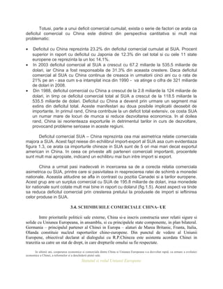 Totusi, parte a unui deficit comercial cumulat, exista o serie de factori ce arata ca
deficitul comercial cu China este distinct din perspectiva cantitativa si mult mai
problematic:
• Deficitul cu China reprezinta 23.2% din deficitul comercial cumulat al SUA. Procent
superior in raport cu deficitul cu Japonia de 12.3% din cel total si cu cele 11 state
europene ce reprezinta la un loc 14.1%.
• In 2003 deficitul comercial al SUA a crescut cu 67.2 miliarde la 535.5 miliarde de
dolari, iar China a fost responsabila de 31.3% din aceasta crestere. Daca deficitul
comercial al SUA cu China continua de creasca in urmatorii cinci ani cu o rata de
21% pe an - asa cum s-a intamplat inca din 1990 - va atinge o cifra de 321 miliarde
de dolari in 2008.
• Din 1988, deficitul comercial cu China a crescut de la 2.8 miliarde la 124 miliarde de
dolari, in timp ce deficitul comercial total al SUA a crescut de la 118.5 miliarde la
535.5 miliarde de dolari. Deficitul cu China a devenit prin urmare un segment mai
extins din deficitul total. Aceste manifestari au doua posibile implicatii deosebit de
importante. In primul rand, China contribuie la un deficit total extensiv, ce costa SUA
un numar mare de locuri de munca si reduce dezvoltarea economica. In al doilea
rand, China isi reorienteaza exporturile in detrimentul tarilor in curs de dezvoltare,
provocand probleme serioase in aceste regiuni.
Deficitul comercial SUA – China reprezinta cea mai asimetrica relatie comerciala
majora a SUA. Acest fapt reiese din echilibrul import-export al SUA asa cum evidentiaza
figura 1.3, ce arata ca importurile chineze in SUA sunt de 5 ori mai mari decat exportul
american in China. In ceea ce priveste alti parteneri comerciali importanti, procentele
sunt mult mai apropiate, indicand un echilibru mai bun intre import si export.
China a urmat pasi inadecvati in incercarea sa de a corecta relatia comerciala
asimetrica cu SUA, printre care si pasivitatea in reaprecierea ratei de schimb a monedei
nationale. Aceasta atitudine se afla in contrast cu pozitia Canadei si a tarilor europene.
Acest grup are un surplus comercial cu SUA de 195.8 miliarde de dolari, insa monedele
lor nationale sunt cotate mult mai bine in raport cu dolarul (fig.1.5). Acest aspect va tinde
sa reduca deficitul comercial prin cresterea pretului la produsele de import si ieftinirea
celor produse in SUA.
3.4. SCHIMBURILE COMERCIALE CHINA- UE
Intre prioritatile politicii sale externe, China si-a inscris constructia unor relatii sigure si
solide cu Uniunea Europeana, in ansamblu, si cu principalele state componente, in plan bilateral.
Germania – principalul partener al Chinei in Europa – alaturi de Marea Britanie, Franta, Italia,
Olanda constituie nucleul raporturilor chino-europene. Din punctul de vedere al Uniunii
Europene, obiectivul declarat al dialogului cu R.P.Chineza este asistenta acordata Chinei in
tranzitia sa catre un stat de drept, in care drepturile omului sa fie respectate.
In ultimii ani, cooperarea economica si comerciala dintre China si Uniunea Europeana s-a dezvoltat rapid, ca urmare a evolutiei
economice a Chinei, a reformelor si a deschiderii pietei sale.
Statutul si rolul Uniunii Europene
 