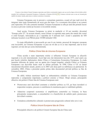 Crearea si dezvoltarea Uniunii Europene reprezinta unul dintre evenimentele majore care au avut loc dupa cel de-al doilea razboi
mondial. De la infiintarea Comunitatii Europene a Carbunelui si Otelului (CECO)[38], Uniunea a devenit ceea ce este azi, trecand prin
stadiile de uniune vamala, piata unica si uniune economica si monetara.
Uniunea Europeana este in prezent o comunitate puternica, avand cel mai inalt nivel de
integrare intre toate formatiunile de acest gen din lume. Cu o economie dezvoltata si un comert
care reprezinta 35% din comertul mondial, Uniunea Europeana se afla pe unul din primele locuri
in ceea ce priveste venitul pe locuitor si investitiile straine.
Anul acesta, Uniunea Europeana va primi in randurile ei 10 noi membri, devenind
“Europa celor 25”. In aceasta situatie, noua Uniune va cuprinde mare parte din statele din vestul
si estul Europei, intinzandu-se pe o suprafata de 4 milioane km², avand o populatie de 450
milioane locuitori si un PIB de peste 10 000 miliarde USD.
Cu toate dificultatile si provocarile pe care le are inainte, procesul de integrare european
este ireversibil, iar Uniunea Europeana va juca un rol din ce in ce mai important, atat la nivel
regional, cat mai ales pe scena internationala.
Politica Chinei fata de Uniunea Europeana
China acorda o mare importanta rolului si influentei Uniunii Europene in afacerile
regionale si in cele internationale. Acest fapt este clar demonstrat inca din 1975, anul cand s-au
pus bazele relatiilor diplomatice dintre China si Comunitatea Economica Europeana. In ciuda
anumitor diferente de opinie care au aparut de-a lungul timpului, relatiile Chinei cu Uniunea
Europeana s-au dezvoltat foarte mult in ultima perioada. In 1998, China si UE au lansat
mecanismul discutiilor anuale, pentru ca in 2003 cele doua parti sa stabileasca un parteneriat. In
octombrie 2003, China a prezentat pentru prima data documentul privind politica sa fata de
Uniunea Europeana.
De altfel, trebuie mentionat faptul ca imbunatatirea relatiilor cu Uniunea Europeana
reprezinta o componenta importanta a politicii externe a Chinei. Drept urmare, principalele
obiective ale politicii Chinei fata de Uniunea Europeana sunt:
• Promovarea unei dezvoltari constante a relatiilor politice cu UE, pe baza increderii si
respectului reciproc, precum si contribuirea la mentinerea pacii si stabilitatii globale;
• Adancirea cooperarii economice si amplificarea comertului cu Uniunea, in baza
principiului reciprocitatii, a consultatiilor si a beneficiilor de ambele parti; promovarea
dezvoltarii comune;
• Extinderea schimburilor culturale si promovarea progresului cultural intre est si vest.
Politica Uniunii Europene fata de China
Principalele obiective ale politicii Uniunii Europene fata de China sunt:
 