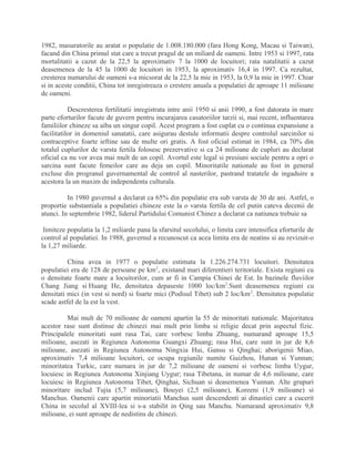 1982, masuratorile au aratat o populatie de 1.008.180.000 (fara Hong Kong, Macau si Taiwan),
facand din China primul stat care a trecut pragul de un miliard de oameni. Intre 1953 si 1997, rata
mortalitatii a cazut de la 22,5 la aproximativ 7 la 1000 de locuitori; rata natalitatii a cazut
deasemenea de la 45 la 1000 de locuitori in 1953, la aproximativ 16,4 in 1997. Ca rezultat,
cresterea numarului de oameni s-a micsorat de la 22,5 la mie in 1953, la 0,9 la mie in 1997. Chiar
si in aceste conditii, China tot inregistreaza o crestere anuala a populatiei de aproape 11 milioane
de oameni.
Descresterea fertilitatii inregistrata intre anii 1950 si anii 1990, a fost datorata in mare
parte eforturilor facute de guvern pentru incurajarea casatoriilor tarzii si, mai recent, influentarea
familiilor chineze sa aiba un singur copil. Acest program a fost cuplat cu o continua expansiune a
facilitatilor in domeniul sanatatii, care asigurau destule informatii despre controlul sarcinilor si
contraceptive foarte ieftine sau de multe ori gratis. A fost oficial estimat in 1984, ca 70% din
totalul cuplurilor de varsta fertila folosesc prezervative si ca 24 milioane de cupluri au declarat
oficial ca nu vor avea mai mult de un copil. Avortul este legal si presiuni sociale pentru a opri o
sarcina sunt facute femeilor care au deja un copil. Minoritatile nationale au fost in general
excluse din progranul guvernamental de control al nasterilor, pastrand tratatele de ingaduire a
acestora la un maxim de independenta culturala.
In 1980 guvernul a declarat ca 65% din populatie era sub varsta de 30 de ani. Astfel, o
proportie substantiala a populatiei chineze este la o varsta fertila de cel putin cateva decenii de
atunci. In septembrie 1982, liderul Partidului Comunist Chinez a declarat ca natiunea trebuie sa
limiteze populatia la 1,2 miliarde pana la sfarsitul secolului, o limita care intensifica eforturile de
control al populatiei. In 1988, guvernul a recunoscut ca acea limita era de neatins si au revizuit-o
la 1,27 miliarde.
China avea in 1977 o populatie estimata la 1.226.274.731 locuitori. Densitatea
populatiei era de 128 de persoane pe km2
, existand mari diferentieri teritoriale. Exista regiuni cu
o densitate foarte mare a locuitorilor, cum ar fi in Campia Chinei de Est. In bazinele fluviilor
Chang Jiang si Huang He, densitatea depaseste 1000 loc/km2
.Sunt deasemenea regiuni cu
densitati mici (in vest si nord) si foarte mici (Podisul Tibet) sub 2 loc/km2
. Densitatea populatie
scade astfel de la est la vest.
Mai mult de 70 milioane de oameni apartin la 55 de minoritati nationale. Majoritatea
acestor rase sunt distinse de chinezi mai mult prin limba si religie decat prin aspectul fizic.
Principalele minoritati sunt rasa Tai, care vorbesc limba Zhuang, numarand aproape 15,5
milioane, asezati in Regiunea Autonoma Guangxi Zhuang; rasa Hui, care sunt in jur de 8,6
milioane, asezati in Regiunea Autonoma Ningxia Hui, Gansu si Qinghai; aborigenii Miao,
aproximativ 7,4 milioane locuitori, ce ocupa regiunile numite Guizhou, Hunan si Yunnan;
minoritatea Turkic, care numara in jur de 7,2 milioane de oameni si vorbesc limba Uygur,
locuiesc in Regiunea Autonoma Xinjiang Uygur; rasa Tibetana, in numar de 4,6 milioane, care
locuiesc in Regiunea Autonoma Tibet, Qinghai, Sichuan si deasemenea Yunnan. Alte grupuri
minoritare includ Tujia (5,7 milioane), Bouyei (2,5 milioane), Koreeni (1,9 milioane) si
Manchus. Oamenii care apartin minoriatii Manchus sunt descendenti ai dinastiei care a cucerit
China in secolul al XVIII-lea si s-a stabilit in Qing sau Manchu. Numarand aproximativ 9,8
milioane, ei sunt aproape de nedistins de chinezi.
 