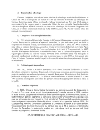 d. Transferul de tehnologie
Uniunea Europeana este cel mai mare furnizor de tehnologie avansata si echipamente al
Chinei. In 1998 s-au inregistrat un numar de 1700 de contracte de transfer de tehnologie din
Uniunea Europeana catre China, implicand o valoare contractuala de 7,53 mld USD, ceea ce
reprezenta 46% din valoarea totala a contractelor Chinei din acea perioada. Pana la sfarsitul lui
1998 s-au inregistrat 8564 de contracte de transfer de tehnologie din Uniunea Europeana catre
China, cu o valoare contractuala totala de 45,52 mld USD, adica 45,1 % din valoarea totala din
perioada corespunzatoare.
e. Cooperarea in tehnologia industriala
In 1995, Ministerul Comertului Exterior si al Cooperarii Economice a semnat un acord cu
Comisia Europeana in problema Cooperarii Industriale, in care cele doua parti au decis sa
coopereze in domeniul aviatiei, telecomunicatiilor, automobilelor si altele. In 1996 s-a semnat,
intre China si Uniunea Europeana, Acordul cu privire la Cooperarea Industriala in Aviatie. Apoi,
in 1998 a fost semnat Acordul de Cooperare Industiala in Aviatie si Telecomunicatii. In 1997,
Acordul de Cooperare in Industria Automobilelor intre China si Uniunea Europeana a intrat in
vigoare prin schimbul de scrisori oficiale, debutand astfel cooperarea intre cele doua parti in
domeniul standardizarii productiei, mai intai in sectorul auto. In iulie 1999, a fost semnat intre
China si Uniunea Europeana acordul cu privire la controlul poluarii rezultate prin noxele degajate
de automobile.
f. Asistenta pentru dezvoltare
Din 1983, China si Comisia Europeana si-au extins constant cooperarea in cadrul
dezvoltarii asistentei in trainingul de personal, restructurarea economica, cooperarea comerciala,
protectia mediului, agricultura si combaterea saraciei. Pana acum, 19 proiecte au fost finalizate,
proiecte ce au implicat 146 mil ECU. 18 proiecte sunt in desfasurare si include 124 mil ECU. Din
1995 asistenta anuala pentru dezvoltare din partea Comisiei Europene pentru China se ridica la
65 mil €.
g. Cadrul de cooperare
In 1985, China si Comunitatea Europeana au semnat Acordul de Cooperare in
Comert si Economie. Acest acord, bazat pe Acordul Comercial semnat in 1978, a extins
in mare masura cooperarea economica dintre cele doua parti. Conform acestui acord, a
fost infiintat un comitet economic si comercial comun intre China si Uniunea Europeana,
care se intruneste in mod regulat la nivel ministerial. Acest comitet constituie un cadru
important pentru consultarile bilaterale privind comertul si cooperarea. In iunie 1998, Shi
Guangsheng, Ministrul Cooperarii Economice si Comertului Exterior, si Sir Leon Brittan,
Vicepresedintele Comisiei Europene au condus cea de-a 16-a sesiune a Comitetului
Comun, la Bruxelles. In noiembrie acelasi an, cele doua parti au semnat cel de-al
saselea acord privind produsele textile.
3.5. SCHIMBURILE COMERCIALE CHINA – ROMANIA
 