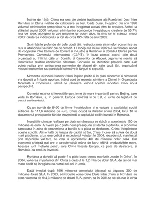 Înainte de 1989, China era una din pietele traditionale ale României. Desi între
România si China relatiile de colaborare au fost foarte bune, începând din anii 1990
volumul schimburilor comerciale nu a mai înregistrat acelasi ritm de crestere. Astfel, la
sfârsitul anului 2000, volumul schimburilor economice înregistrau o crestere de 55,7%
fatã de 1999, ajungând la 298 milioane de dolari SUA, în timp ce la sfârsitul anului
2003 cresterea indicatorului a fost de circa 19% fatã de anul 2002.
Schimbãrile profunde din cele douã tãri, restructurarea sistemelor economice au
dus la abandonul vechilor cãi de comert. La începutul anului 2002 s-a semnat un Acord
de cooperare între Camera de Comert si Industrie a României si Consiliul Chinez pentru
Promovarea Comertului International (CCPIT). În baza acestui acord, cele douã
organizatii au înfiintat câte un Consiliu al Oamenilor de Afaceri, organisme menite sã
dinamizeze relatiile economice bilaterale. Consiliile au identificat proiecte care s-ar
putea realiza prin conlucrarea oamenilor de afaceri din cele douã tãri, organizãnd
misiuni economice sau participãri colective la târguri si expozitii.
Momentul extinderii bunelor relatii în plan politic si în plan economic si comercial
s-a dovedit a fi foarte oportun, tinând cont de recenta admitere a Chinei în Organizatia
Mondialã a Comertului, statut ce plaseazã viitorul acestor raporturi într-o nouã
perspectivã.
Comertul exterior si investitiile sunt teme de mare importantã pentru Beijing, care
vede în România, si, în general, Europa Centralã si de Est, o punte de legãturã cu
vestul continentului.
Cu un numãr de 8460 de firme înmatriculate si o valoare a capitalului social
subscris de 117,6 milioane de euro, China ocupã la sfârsitul anului 2004, locul 18 în
clasamentul principalelor tãri de provenientã a capitalului strãin investit în România.
Investitiile chineze realizate pe piata româneasca se ridicã la aproximativ 150 de
milioane de euro. A investi pe o piata noua presupune existenta capitalului, o economie
sanatoasa în zona de provenienta a banilor si o piata de desfacere. China îndeplineste
aceste conditii. Alimentatã de infuzia de capital strãin, China începe sã sufere de douã
mari probleme: criza energeticã si excedentul valutar. În 2004, excedentul, manifestat
prin depozitele valutare, se cifra la aproximativ 400 de milioane dolari SUA. Dar
economia chinezã mai are o caracteristicã: mâna de lucru ieftinã, productivitate mare.
Acestea sunt motivele pentru care China tinteste Europa, ca piata de desfacere, si
România, ca zonã de investitii.
România a dovedit cã poate fi o piata buna pentru marfurile „made în China“. În
2004, valoarea importurilor din China a crescut la 1,2 miliarde dolari SUA, de trei ori mai
mare decât se înregistra cu numai doi ani în urmã.
Dacã imediat dupã 1991 valoarea comertului bilateral nu depasea 200 de
milioane dolari SUA, în 2003, schimburile comerciale totale între China si România au
atins valoarea de 944,3 milioane de dolari SUA, pentru ca în 2004 sa se situeze la circa
 