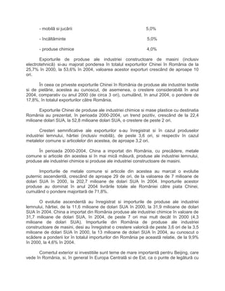 - mobilã si jucãrii 5,0%
- încãltãminte 5,0%
- produse chimice 4,0%
Exporturile de produse ale industriei constructoare de masini (inclusiv
electrotehnicã) si-au majorat ponderea în totalul exporturilor Chinei în România de la
25,7% în 2000, la 53,6% în 2004, valoarea acestor exporturi crescând de aproape 10
ori.
În ceea ce priveste exporturile Chinei în România de produse ale industriei textile
si de pielãrie, acestea au cunoscut, de asemenea, o crestere considerabilã în anul
2004, comparativ cu anul 2000 (de circa 3 ori), cumulând, în anul 2004, o pondere de
17,8%, în totalul exporturilor cãtre România.
Exporturile Chinei de produse ale industriei chimice si mase plastice cu destinatia
România au prezentat, în perioada 2000-2004, un trend pozitiv, crescãnd de la 22,4
milioane dolari SUA, la 52,8 milioane dolari SUA, o crestere de peste 2 ori.
Cresteri semnificative ale exporturilor s-au înregistrat si în cazul produselor
industriei lemnului, hârtiei (inclusiv mobilã), de peste 3,6 ori, si respectiv în cazul
metalelor comune si articolelor din acestea, de aproape 3,2 ori.
În perioada 2000-2004, China a importat din România, cu precãdere, metale
comune si articole din acestea si în mai micã mãsurã, produse ale industriei lemnului,
produse ale industriei chimice si produse ale industriei constructoare de masini.
Importurile de metale comune si articole din acestea au marcat o evolutie
puternic ascendentã, crescând de aproape 29 de ori, de la valoarea de 7 milioane de
dolari SUA în 2000, la 202,7 milioane de dolari SUA în 2004. Importurile acestor
produse au dominat în anul 2004 livrãrile totale ale României câtre piata Chinei,
cumulând o pondere majoritarã de 71,8%.
O evolutie ascendentã au înregistrat si importurile de produse ale industriei
lemnului, hârtiei, de la 11,6 milioane de dolari SUA în 2000, la 31,9 milioane de dolari
SUA în 2004. China a importat din România produse ale industriei chimice în valoare de
31,7 milioane de dolari SUA, în 2004, de peste 7 ori mai mult decât în 2000 (4,3
milioane de dolari SUA). Importurile din România de produse ale industriei
constructoare de masini, desi au înregistrat o crestere valoricã de peste 3,6 ori de la 3,5
milioane de dolari SUA în 2000, la 13 milioane de dolari SUA în 2004, au cunoscut o
scãdere a ponderii lor în totalul importurilor din România pe aceastã relatie, de la 9,9%
în 2000, la 4,6% în 2004.
Comertul exterior si investitiile sunt teme de mare importantã pentru Beijing, care
vede în România, si, în general în Europa Centralã si de Est, ca o punte de legãturã cu
 