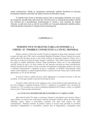 vestul continentului. Odatã cu apropierea momentului aderãrii României la Uniunea
Europeanã interesul oamenilor de afaceri chinezi de România creste.
În relatiile între China si România apare însã si necesitatea încheierii unui acord
de cooperare vamalã între cele douã tãri. Acordul cerut cu insistentã de partea românã
are menirea de a preîntâmpina subevaluarea în vamã a unor produse de origine
chinezã, cu atât mai mult cu cât din anul 2005 vor fi anulate plafoanele stabilite pentru
mãrfurile textile chinezesti în întregul comert international.
.
CAPITOLUL 4
PERSPECTIVE IN DEZVOLTAREA ECONOMICA A
CHINEI SI POSIBILE CONSECINTE LA NIVEL MONDIAL
Politica externa a Chinei din secolul 20 poate fi impartita in doua etape dinstincte, avand
ca punct de reper anul 1949, cand s-a proclamat Republica Populara Chineza. Inainte de aceasta,
marile puteri din Occident au pus la cale multe razboaie de agresiune impotriva Chinei, care a
fost silita sa semneze tot felul de tratate inegale si umilitoare. Anul 1949 a marcat inceputul unei
noi pagini in analele diplomatiei chineze. Dupa proclamarea Chinei noi ca stat independent,
suveran, doritor de pace, si-a facut simtita tot mai puternica prezenta pe arena internationala.
Obiectivul politicii sale externe este de a mentine suveranitatea si integritatea statului si de a crea
o ambianta internationala si regionala de pace si stabilitate. In treburile internationale China
sustine mereu dreptatea, se opune hegemonismului si politicii de forta. Pana acum a stabilit relatii
diplomatice cu 161 de tari din lume.
In anii’50, China a stabilit succesiv relatii diplomatice cu Uniunea Sovietica si alte tari
socialiste, ca Norvegia, Suedia si alte tari din Europa de Nord.
Avand in vedere rolul de loc de neglijat pe care il joaca China pe plan international, cea
de-a 26-a intalnire a Adunarii Generale a O.N.U. a adoptat la 25 octombrie 1971, proiectul de
rezolutie nr. 2758, rezolutie care a dus la restabilirea drepturilor R.P.Chineze. Astfel, s-a restabilit
locul cuvenit Chinei pe plan international .
4.1. EVOLUTIA RAPORTURILOR ECONOMICE CU TARILE LUMII
Spre sfarsitul anilor’70, odata cu inceperea reformei si deschiderii catre exterior, China a
supus politica sa externa unei restructurari conform afirmatiei stiintifice facute de liderul Deng
Xiaoping, careia, “pacea si dezvoltarea constituie cele doua teme majore ale lumii
contemporane”. Punctele urmarite de politica externa in aceasta noua perioada le constituie
mentinerea independentei si suveranitatii, opozitia fata de hegemonism, salvgardarea pacii
 