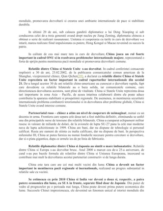 mondiale, promovarea dezvoltarii si crearea unei ambiante internationale de pace si stabilitate
durabila.
In ultimii 20 de ani, sub calauza gandirii diplomatice a lui Deng Xiaoping si sub
conducerea celei de-a treia generatii avand drept nucleu pe Jiang Zeming, diplomatia chineza a
obtinut o serie de realizari rasunatoare. Unitatea si cooperarea cu tarile in curs de dezvoltare s-a
intarit, marea realizare fiind impulsionata cu putere, Hong Kongul si Macao revenind cu succes la
patrie.
In calitate de cea mai mare tara in curs de dezvoltare, China joaca un rol foarte
important in cadrul ONU si in rezolvarea problemelor internationale majore, reprezentand o
forta de sprijin pentru mentinerea pacii mondiale si promovarea dezvoltarii comune.
Relatiile dintre China si Statele Unite s-au dezvoltat. In cadrul conferintei consacrate
implinirii a 30 de ani, 25.02.2002, de la publicarea comunicatului comun american de la
Shanghai, vicepremierul chinez, Qian Qichen[39], a declarat ca relatiile dintre China si Statele
Unite reprezinta un factor important in cadrul raporturilor internationale din secolul
21. De-a lungul acestor 30 de ani relatiile chino-americane au cunoscut o dezvoltare rapida, fapt
care dovedeste ca relatiile bilaterale au o baza solida, iar comunicatele comune, care
directioneaza dezvoltarea acestora, sunt pline de vitalitate. China si Statele Unite reprezinta doua
tari importante in zona Asia – Pacific, de aceea intarirea colaborarii dintre ele poate aduce
contributia la apararea stabilitatii si prospetimii regionale. De asemenea, in mentinerea securitatii
internationale problema combaterii terorismului si in dezvoltarea altor probleme globale, China si
Statele Unite avand interese comune.
Parteneriatul ruso – chinez a atins un nivel de cooperare de neimaginat, numai cu un
deceniu in urma. Frontiera care separa cele doua tari a fost stabilita definitiv, eliminandu-se astfel
una din principalele surse de tensiune din relatiile bilaterale. China a cumparat echipament militar
rusesc in valoare de miliarde de dolari, de la avionele de lupta SU-27 pana la cele mai moderne
nava de lupta achizitionate in 1999. China are bani, dar nu dispune de tehnologie si personal
calificat. Rusia are oameni de stiinta cu inalta calificare, dar nu dispune de bani. In perspectiva
mileniului III, China ar putea furniza nu numai fondurile necesare pentru cercetare si dezvoltare,
dar si o piata gigantica, dupa ce armele ies de pe linia de fabricatie.
Relatiile diplomatice dintre China si Japonia au simtit o mare imbunatatire. Relatiile
dintre China si Europa s-au dezvoltat brusc. Anul 2000 a marcat cea de-a 25-a aniversare, de
cand s-au pus bazele formala ale relatiilor dintre China si Uniunea Europeana, incercand sa
contribuie mai mult la dezvoltarea acestui parteneriat constructiv si de lunga durata.
China este tara care are cei mai multi vecini din lume. China a devenit un factor
important in mentinerea pacii regionale si inernationale, realizand un progres substantial in
relatiile sale cu vecinii.
Se estimeaza ca prin 2010 China si India vor deveni a doua si, respectiv, a patra
putere economica din lume, cu SUA in frunte, separate fiind doar de Japonia. Din punct de
vedre al prognozelor pe o perioada mai lunga, China poate deveni prima putere economica din
lume. Succesele Chinei impresioneaza, ele devenind un fenomen unical al istoriei mondiale din
 