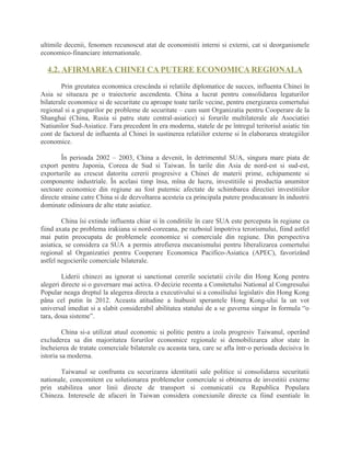 ultimile decenii, fenomen recunoscut atat de economistii interni si externi, cat si deorganismele
economico-financiare internationale.
4.2. AFIRMAREA CHINEI CA PUTERE ECONOMICA REGIONALA
Prin greutatea economica crescânda si relatiile diplomatice de succes, influenta Chinei în
Asia se situeaza pe o traiectorie ascendenta. China a lucrat pentru consolidarea legaturilor
bilaterale economice si de securitate cu aproape toate tarile vecine, pentru energizarea comertului
regional si a gruparilor pe probleme de securitate – cum sunt Organizatia pentru Cooperare de la
Shanghai (China, Rusia si patru state central-asiatice) si forurile multilaterale ale Asociatiei
Natiunilor Sud-Asiatice. Fara precedent în era moderna, statele de pe întregul teritoriul asiatic tin
cont de factorul de influenta al Chinei în sustinerea relatiilor externe si în elaborarea strategiilor
economice.
În perioada 2002 – 2003, China a devenit, în detrimentul SUA, singura mare piata de
export pentru Japonia, Coreea de Sud si Taiwan. În tarile din Asia de nord-est si sud-est,
exporturile au crescut datorita cererii progresive a Chinei de materii prime, echipamente si
componente industriale. În acelasi timp însa, mîna de lucru, investitiile si productia anumitor
sectoare economice din regiune au fost puternic afectate de schimbarea directiei investitiilor
directe straine catre China si de dezvoltarea acesteia ca principala putere producatoare în industrii
dominate odinioara de alte state asiatice.
China îsi extinde influenta chiar si în conditiile în care SUA este perceputa în regiune ca
fiind axata pe problema irakiana si nord-coreeana, pe razboiul împotriva terorismului, fiind astfel
mai putin preocupata de problemele economice si comerciale din regiune. Din perspectiva
asiatica, se considera ca SUA a permis atrofierea mecanismului pentru liberalizarea comertului
regional al Organizatiei pentru Cooperare Economica Pacifico-Asiatica (APEC), favorizând
astfel negocierile comerciale bilaterale.
Liderii chinezi au ignorat si sanctionat cererile societatii civile din Hong Kong pentru
alegeri directe si o guvernare mai activa. O decizie recenta a Comitetului National al Congresului
Popular neaga dreptul la alegerea directa a executivului si a consiliului legislativ din Hong Kong
pâna cel putin în 2012. Aceasta atitudine a înabusit sperantele Hong Kong-ului la un vot
universal imediat si a slabit considerabil abilitatea statului de a se guverna singur în formula “o
tara, doua sisteme”.
China si-a utilizat atuul economic si politic pentru a izola progresiv Taiwanul, operând
excluderea sa din majoritatea forurilor economice regionale si demobilizarea altor state în
încheierea de tratate comerciale bilaterale cu aceasta tara, care se afla într-o perioada decisiva în
istoria sa moderna.
Taiwanul se confrunta cu securizarea identitatii sale politice si consolidarea securitatii
nationale, concomitent cu solutionarea problemelor comerciale si obtinerea de investitii externe
prin stabilirea unor linii directe de transport si comunicatii cu Republica Populara
Chineza. Interesele de afaceri în Taiwan considera conexiunile directe ca fiind esentiale în
 