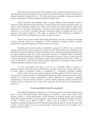 Desi foarte bine industrializata, China continua sa fie o natiune predominant rurala, cu o
agricultura foarte bine dezvoltata. Cu toate ca mari concentratii urbane au existat in China chiar si
inaintea Imperiului Roman (44 i.Hr – 476 d.Hr), tara are per ansamblu o urbanizare destul de
inceata. Se estimeaza ca 69% din populatie traieste in mediul rural.
Liderul comunist Mao Zedong credea ca marea diferenta dintre populatia rurala si
urbana era cauza diferentei sociale din China. In timpul anilor 60 si in prima jumatate a anilor 70,
statul a facut nenumarate eforturi de a trimite tineri educati din mediul urban in mediul rural
pentru cativa ani sau poate chiar definitiv. Aceasta miscare urmarea dezvoltarea modului de trai
urbanistic si in cel rural si totodata reducerea interesului taranior de amigra spre oras. Acest
program a fost partial stagnat in 1976, odata cu moartea lui Mao Zedong[3] si eliminata la
sfarsitul anului 1978, cand migrarea spre orase a inceput sa creasca.
Potrivit unei evaluari sumare facuta dupa desfasurarea celui de al cincilea recensamânt
la scara nationala, China are o populatie de l,2953 miliarde de locuitori, inclusiv regiunile
administrative speciale Hong Kong si Macao si Provincia Taiwan.
Populatia care traieste în partea continentala a cunoscut, în ultimii lo ani, un ritm de
crestere anual de l,07%, ceea ce înseamna o scadere de 0,4% fata de ultimii ani ai deceniului ’80.
Zhu Zhixin, directorul Oficiului National de Statistica, care a raspuns de grupul principal de lucru
în timpul desfasurarii celui de al 5-lea recensamânt national., a evidentiat faptul ca eforturile
Chinei în domeniul planificarii familiale au fost încununate de succes. China a evitat în acest fel
cresterea demografica exploziva înregistrata imediat dupa întemeierea Chinei Noi, în l949, si a
reusit sa controleze în mod eficient cresterea rapida a populatiei. In momentul de fata, în China
cresterea populatiei cunoaste un ritm mai scazut.
Al 5-lea recensamânt din China a avut loc la l noiembrie 2000. In prezent, se
prelucreaza datele înregistrate din teren.Elementele principale sunt în acest moment cunoscute si
se poate afirma ca populatia Chinei, în ansamblul ei, a înregistrat schimbari notabile.
Fata de cel de al 4-lea recensamânt, desfasurat în l990, populat 737c22h ia totala a celor
3l de provincii, regiuni autonome si municipalitati subordonate direct autoritatii centrale, inclusiv
militarii în serviciu din partea continentala a Chinei (denumita în continuare “populatia
continentala”) a crescut cu l32,l5 milioane (+ ll,65%). Media anuala de crestere a fost de l2,79
milioane, adica o crestere de l,07%, adica 0,4% mai putin fata de ultimii ani ai deceniului al
noulea.[4]
Cresterea gradului de instruire a populatiei
Din rândurile populatiei continentale, 45,7l milioane persoane au absolvit facultatea (cel
putin 2 ani de studii post-liceale); l4l,09 milioane au absolvit o scoala medie (doua cicluri
scolare), inclusiv o scoala profesionala; 429,89 milioane au absolvit primul ciclu secundar.
Dupa l990, populatia instruita a crescut progresiv, (la un etalon de l0.000 de locuitori), de la l422
la 36ll (+ l54%); de la 8039 la ll.l46 (+ 39%) si de la 23.344 la 33.96l (+ 45%).
Populatia continentala înregistreaza 85,07 milioane de persoane de peste l5 ani sau mai mult, care
nu stiu sa citeasca deloc sau stiu sa citeasca putin). Numarul acestora este în scadere, de la
l5,88% la 6,72% (-9,l6%).
 