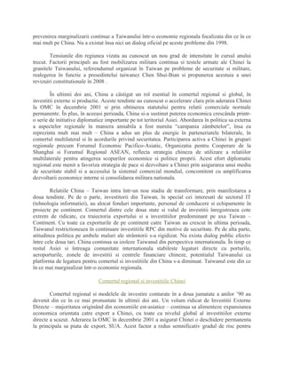 prevenirea marginalizarii continue a Taiwanului într-o economie regionala focalizata din ce în ce
mai mult pe China. Nu a existat însa nici un dialog oficial pe aceste probleme din 1998.
Tensiunile din regiunea vizata au cunoscut un nou grad de intensitate în cursul anului
trecut. Factorii principali au fost mobilizarea militara continua si testele armate ale Chinei la
granitele Taiwanului, referendumul organizat în Taiwan pe probleme de securitate si militare,
realegerea în functie a presedintelui taiwanez Chen Shui-Bian si propunerea acestuia a unei
revizuiri constitutionale în 2008 .
În ultimii doi ani, China a câstigat un rol esential în comertul regional si global, în
investitii externe si productie. Aceste tendinte au cunoscut o accelerare clara prin aderarea Chinei
la OMC în decembrie 2001 si prin obtinerea statutului pentru relatii comerciale normale
permanente. În plus, în aceeasi perioada, China si-a sustinut puterea economica crescânda printr-
o serie de initiative diplomatice importante pe tot teritoriul Asiei. Abordarea în politica sa externa
a aspectelor regionale în maniera amiabila a fost numita “campania zâmbetelor”, însa ea
reprezinta mult mai mult – China a adus un plus de energie în parteneriatele bilaterale, în
comertul multilateral si în acordurile privind securitatea. Participarea activa a Chinei în grupari
regionale precum Forumul Economic Pacifico-Asiatic, Organizatia pentru Cooperare de la
Shanghai si Forumul Regional ASEAN, reflecta strategia chineza de utilizare a relatiilor
multilaterale pentru atingerea scopurilor economice si politice proprii. Acest efort diplomatic
regional este menit a favoriza strategia de pace si dezvoltare a Chinei prin asigurarea unui mediu
de securitate stabil si a accesului la sistemul comercial mondial, concomitent cu amplificarea
dezvoltarii economice interne si consolidarea militara nationala.
Relatiile China – Taiwan intra într-un nou stadiu de transformare, prin manifestarea a
doua tendinte. Pe de o parte, investitorii din Taiwan, în special cei interesati de sectorul IT
(tehnologia informatiei), au alocat fonduri importante, personal de conducere si echipamente în
proiecte pe continent. Comertul dintre cele doua state si valul de investitii înregistreaza cote
extrem de ridicate, cu traiectoria exportului si a investitiilor predominant pe axa Taiwan –
Continent. Cu toate ca exporturile de pe continent catre Taiwan au crescut în ultima perioada,
Taiwanul restrictioneaza în continuare investitiile RPC din motive de securitate. Pe de alta parte,
atitudinea politica pe ambele maluri ale strâmtorii s-a rigidizat. Nu exista dialog public efectiv
între cele doua tari. China continua sa izoleze Taiwanul din perspectiva internationala. În timp ce
restul Asiei si întreaga comunitate internationala stabileste legaturi directe cu porturile,
aeroporturile, zonele de investitii si centrele financiare chineze, potentialul Taiwanului ca
platforma de legatura pentru comertul si investitiile din China s-a diminuat. Taiwanul este din ce
în ce mai marginalizat într-o economie regionala.
Comertul regional si investitiile Chinei
Comertul regional si modelele de investire conturate în a doua jumatate a anilor ’90 au
devenit din ce în ce mai pronuntate în ultimii doi ani. Un volum ridicat de Investitii Externe
Directe – majoritatea originând din economiile est-asiatice – continua sa alimenteze expansiunea
economica orientata catre export a Chinei, cu toate ca nivelul global al investitiilor externe
directe a scazut. Aderarea la OMC în decembrie 2001 a asigurat Chinei o deschidere permanenta
la principala sa piata de export, SUA. Acest factor a redus semnificativ gradul de risc pentru
 