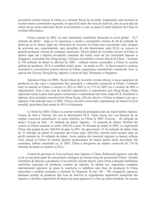 investitiile externe directe în China si a stimulat fluxul de investitii. Implicatiile sunt resimtite la
nivelul tuturor economiilor regionale, în special în tarile din Asia de Sud-Est, care au avut deja de
suferit de pe urma relativului declin al investitiilor si care ar putea fi astfel depasite de China în
evolutia tehnologica.
China a primit în 2002 cea mai importanta contributie financiara la nivel global – 52,7
miliarde de dolari – dupa ce îsi mentinuse o medie a investitiilor externe de 40 de miliarde de
dolari pe an în ultimii sapte ani. Proiectele de investitii în China sunt concentrate catre câmpuri
de activitate noi, experimentale, spre deosebire de cele directionate catre SUA, ce vizeaza în
general preluarea externa de companii americane. Fluxul global de investitii externe în China în
ultimii sapte ani a depasit investitiile cumulate din restul Asiei de Est (incluzând Japonia si
Singapore, excluzând însa Hong Kong). Valoarea investitiilor externe directe în China – estimate
la 550 miliarde de dolari la sfârsitul lui 2003 – reflecta intensa acomodare a Chinei în retelele
globale de productie. SUA a contribuit relativ putin – în medie cu 4% - la fluxul anual si valoarea
cumulativa a investitiilor externe directe în China, majoritatea contributiilor venind din Asia, în
special din Taiwan, Hong Kong, Japonia, Coreea de Sud, Thailanda si Singapore.
Aderarea Chinei la OMC, fluxul ridicat de investitii externe directe si noua capacitate de
productie au dus catre o expansiune fara precedent a volumului comercial al Chinei. Comertul
total cu marfuri al Chinei a crescut cu 20% în 2002 si cu 37% în 2003 (cu o crestere de 40% a
importurilor). Fara a tine cont de tranzitul importurilor si exporturilor prin Hong Kong, China
reprezinta astazi a patra mare putere comerciala si exportatoare din lume, dupa SUA, Germania si
Japonia; daca includem tranzitul prin Hong Kong, cifra de afaceri a Chinei ar depasi-o pe cea a
Japoniei. Fara îndoiala însa, în 2003, China a devenit a treia mare importatoare de bunuri la nivel
mondial, precedata fiind numai de SUA si Germania.
La finele lui 2003, China si-a asumat statutul de principala piata de export pentru Japonia,
Coreea de Sud si Taiwan, din nou în detrimentul SUA. Toate aceste tari s-au bucurat de un
surplus comercial semnificativ în urma relatiilor cu China în 2003 (Taiwan – 40 miliarde de
dolari; Coreea de Sud – 23 miliarde de dolari; Japonia – 15 miliarde de dolari). Profitul din
comert al Chinei cumulat cu tarile ASEAN a atins 78 miliarde de dolari în 2003, cu importurile
Chinei din grupul de tari ASEAN de pâna la 50%, de aproximativ 47 de miliarde de dolari (fata
de 31 miliarde de dolari în exporturi din China catre ASEAN), oferind astfel acestor state un
profit cumulat de 16 miliarde de dolari. Acest surplus din comertul regional cu bunuri reflecta
rolul central al Chinei în retelele globale producatoare de bunuri pentru tarile dezvoltate. De
asemenea, trebuie mentionat ca, în 2003, China a înregistrat un surplus comercial de 124 de
miliarde de dolari in relatiile cu SUA.
Centrul de gravitate în Asia oscileaza între Japonia si China. Politicienii japonezi sunt din
ce în ce mai preocupati de consecintele strategice pe termen lung ale ascensiunii Chinei. Actuala
schimbare de directie a productiei si investitiilor externe directe catre China a dereglat stabilitatea
retelelelor regionale de productie centrate pe Japonia. În ultimii ani, importante companii
internationale japoneze au ajuns la concluzia ca stabilirea unei baze de productie în China
reprezinta o conditie esentiala a viitorului lor financiar. În anii ’80 – ’90, companiile japoneze
dominau retelele de productie din Asia de Sud-Est ce reglementau exporturile industriale din
Japonia si facilitau importurile de bunuri pe piata japoneza si chiar pe piata mondiala. În aceasta
 