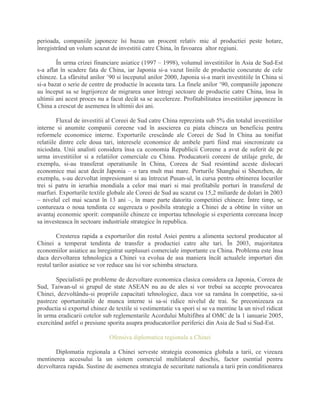 perioada, companiile japoneze îsi bazau un procent relativ mic al productiei peste hotare,
înregistrând un volum scazut de investitii catre China, în favoarea altor regiuni.
În urma crizei financiare asiatice (1997 – 1998), volumul investitiilor în Asia de Sud-Est
s-a aflat în scadere fata de China, iar Japonia si-a vazut liniile de productie concurate de cele
chineze. La sfârsitul anilor ’90 si începutul anilor 2000, Japonia si-a marit investitiile în China si
si-a bazat o serie de centre de productie în aceasta tara. La finele anilor ’90, companiile japoneze
au început sa se îngrijoreze de migrarea unor întregi sectoare de productie catre China, însa în
ultimii ani acest proces nu a facut decât sa se accelereze. Profitabilitatea investitiilor japoneze în
China a crescut de asemenea în ultimii doi ani.
Fluxul de investitii al Coreei de Sud catre China reprezinta sub 5% din totalul investitiilor
interne si anumite companii coreene vad în asocierea cu piata chineza un beneficiu pentru
reformele economice interne. Exporturile crescânde ale Coreei de Sud în China au tonifiat
relatiile dintre cele doua tari, interesele economice de ambele parti fiind mai sincronizate ca
niciodata. Unii analisti considera însa ca economia Republicii Coreene a avut de suferit de pe
urma investitiilor si a relatiilor comerciale cu China. Producatorii coreeni de utilaje grele, de
exemplu, si-au transferat operatiunile în China, Coreea de Sud resimtind aceste dislocari
economice mai acut decât Japonia – o tara mult mai mare. Porturile Shanghai si Shenzhen, de
exemplu, s-au dezvoltat impresionant si au întrecut Pusan-ul, în cursa pentru obtinerea locurilor
trei si patru in ierarhia mondiala a celor mai mari si mai profitabile porturi în transferul de
marfuri. Exporturile textile globale ale Coreei de Sud au scazut cu 15,2 miliarde de dolari în 2003
– nivelul cel mai scazut în 13 ani –, în mare parte datorita competitiei chineze. Între timp, se
contureaza o noua tendinta ce sugereaza o posibila strategie a Chinei de a obtine în viitor un
avantaj economic sporit: companiile chineze ce importau tehnologie si experienta coreeana încep
sa investeasca în sectoare industriale strategice în republica.
Cresterea rapida a exporturilor din restul Asiei pentru a alimenta sectorul producator al
Chinei a temperat tendinta de transfer a productiei catre alte tari. În 2003, majoritatea
economiilor asiatice au înregistrat surplusuri comerciale importante cu China. Problema este însa
daca dezvoltarea tehnologica a Chinei va evolua de asa maniera încât actualele importuri din
restul tarilor asiatice se vor reduce sau îsi vor schimba structura.
Specialistii pe probleme de dezvoltare economica clasica considera ca Japonia, Coreea de
Sud, Taiwan-ul si grupul de state ASEAN nu au de ales si vor trebui sa accepte provocarea
Chinei, dezvoltându-si propriile capacitati tehnologice, daca vor sa ramâna în competitie, sa-si
pastreze oportunitatile de munca interne si sa-si ridice nivelul de trai. Se preconizeaza ca
productia si exportul chinez de textile si vestimentatie va spori si se va mentine la un nivel ridicat
în urma eradicarii cotelor sub reglementarile Acordului Multifibra al OMC de la 1 ianuarie 2005,
exercitând astfel o presiune sporita asupra producatorilor periferici din Asia de Sud si Sud-Est.
Ofensiva diplomatica regionala a Chinei
Diplomatia regionala a Chinei serveste strategia economica globala a tarii, ce vizeaza
mentinerea accesului la un sistem comercial multilateral deschis, factor esential pentru
dezvoltarea rapida. Sustine de asemenea strategia de securitate nationala a tarii prin conditionarea
 