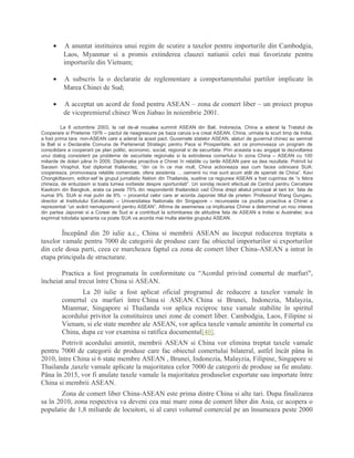 • A anuntat instituirea unui regim de scutire a taxelor pentru importurile din Cambodgia,
Laos, Myanmar si a promis extinderea clauzei natiunii celei mai favorizate pentru
importurile din Vietnam;
• A subscris la o declaratie de reglementare a comportamentului partilor implicate în
Marea Chinei de Sud;
• A acceptat un acord de fond pentru ASEAN – zona de comert liber – un proiect propus
de vicepremierul chinez Wen Jiabao în noiembrie 2001.
La 8 octombrie 2003, la cel de-al noualea summit ASEAN din Bali, Indonezia, China a aderat la Tratatul de
Cooperare si Prietenie 1976 – pactul de neagresiune pe baza caruia s-a creat ASEAN. China, urmata la scurt timp de India,
a fost prima tara non-ASEAN care a aderat la acest pact. Guvernele statelor ASEAN, alaturi de guvernul chinez au semnat
la Bali si o Declaratie Comuna de Parteneriat Strategic pentru Pace si Prosperitate, act ce promoveaza un program de
consolidare a cooperarii pe plan politic, economic, social, regional si de securitate. Prin aceasta s-au angajat la dezvoltarea
unui dialog consistent pe probleme de securitate regionala si la extinderea comertului în zona China – ASEAN cu 100
miliarde de dolari pâna în 2005. Diplomatia proactiva a Chinei în relatiile cu tarile ASEAN pare sa dea rezultate. Potrivit lui
Sarasin Viraphol, fost diplomat thailandez, “din ce în ce mai mult, China actioneaza asa cum facea odinioara SUA:
coopereaza, promoveaza relatiile comerciale, ofera asistenta … oamenii nu mai sunt acum atât de speriati de China”. Kavi
Chongkittavorn, editor-sef la grupul jurnalistic Nation din Thailanda, sustine ca regiunea ASEAN a fost cuprinsa de “o febra
chineza, de entuziasm si toata lumea vorbeste despre oportunitati”. Un sondaj recent efectuat de Centrul pentru Cercetare
Kasikorn din Bangkok, arata ca peste 75% din respondentii thailandezi vad China drept aliatul principal al tarii lor, fata de
numai 9% SUA si mai putin de 8% – procentul celor care ar acorda Japoniei titlul de prieten. Profesorul Wang Gungwu,
director al Institutului Est-Asiatic – Universitatea Nationala din Singapore – recunoaste ca pozitia proactiva a Chinei a
reprezentat “un avânt nemaipomenit pentru ASEAN”. Afirma de asemenea ca implicarea Chinei a determinat un nou interes
din partea Japoniei si a Coreei de Sud si a contribuit la schimbarea de atitudine fata de ASEAN a Indiei si Australiei; si-a
exprimat totodata speranta ca poate SUA va acorda mai multa atentie grupului ASEAN.
Începând din 20 iulie a.c., China si membrii ASEAN au început reducerea treptata a
taxelor vamale pentru 7000 de categorii de produse care fac obiectul importurilor si exporturilor
din cele doua parti, ceea ce marcheaza faptul ca zona de comert liber China-ASEAN a intrat în
etapa principala de structurare.
Practica a fost programata în conformitate cu “Acordul privind comertul de marfuri",
încheiat anul trecut între China si ASEAN.
La 20 iulie a fost aplicat oficial programul de reducere a taxelor vamale în
comertul cu marfuri între China si ASEAN. China si Brunei, Indonezia, Malayzia,
Mianmar, Singapore si Thailanda vor aplica reciproc taxe vamale stabilite în spiritul
acordului privitor la constituirea unei zone de comert liber. Cambodgia, Laos, Filipine si
Vienam, si ele state membre ale ASEAN, vor aplica taxele vamale amintite în comertul cu
China, dupa ce vor examina si ratifica documentul[40].
Potrivit acordului amintit, membrii ASEAN si China vor elimina treptat taxele vamale
pentru 7000 de categorii de produse care fac obiectul comertului bilateral, astfel încât pâna în
2010, între China si 6 state membre ASEAN , Brunei, Indonezia, Malayzia, Filipine, Singapore si
Thailanda ,taxele vamale aplicate la majoritatea celor 7000 de categorii de produse sa fie anulate.
Pâna în 2015, vor fi anulate taxele vamale la majoritatea produselor exportate sau importate între
China si membrii ASEAN.
Zona de comert liber China-ASEAN este prima dintre China si alte tari. Dupa finalizarea
sa în 2010, zona respectiva va deveni cea mai mare zona de comert liber din Asia, ce acopera o
populatie de 1,8 miliarde de locuitori, si al carei volumul comercial pe an însumeaza peste 2000
 