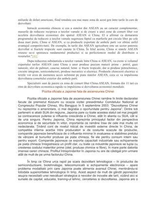 miliarde de dolari americani, fiind totodata cea mai mare zona de acest gen între tarile în curs de
dezvoltare.
Intrucât economia chineza si cea a statelor din ASEAN au un caracter complementar,
masurile de reducere reciproca a taxelor vamale si de creare a unei zone de comert liber vor
accelera dezvoltarea economiei din spatiul ASEAN si China. El a afirmat ca demararea
programului de reducere a taxelor vamale sugereaza faptul ca marfurile pot circula liber pe cele
doua mari piete, China si ASEAN, si ca produsele exportate de ambele parti vor obtine astfel
avantajul competitivitatii. De exemplu, în tarile din ASEAN agricultura este un sector puternic
dezvoltat si fructele tropicale sunt cautate în China. În felul acesta, China si statele ASEAN
reusesc sa-si sporeasca randamentul productiei si sa perfectioneze modul de distribuire a
resurselor."[41]
Dupa reducerea substantiala a taxelor vamale între China si ASEAN, va creste si volumul
exportului tarilor ASEAN catre China a unor produse precum materii prime - petrol, gaze
naturale, ulei de palmier, cauciuc natural, lemn si fructe tropicale, dar si produse petrochimice,
circuite integrate, semiconductori, produse mecanice si electrice. Produsele chinezesti electrice si
textile vor avea de asemenea acces nelimitat pe piata statelor ASEAN, ceea ce va impulsiona
dezvoltarea comertului exterior din ambele parti.
Specialistii sunt de parere ca zona de comert liber China-ASEAN, formata din 11 tari cu
ritm de dezvoltare economica rapida va impulsiona si dezvoltarea economiei mondiale.
Pozitia oficiala a Japoniei fata de ascensiunea Chinei
Pozitia oficiala a Japoniei fata de ascensiunea Chinei ramâne în liniile declaratiei
facute de premierul Koizumi cu ocazia vizitei presedintelui Comitetului National al
Congresului Popular Chinez, Wu Bangguo în 5 septembrie 2003: “Dezvoltarea Chinei
nu reprezinta o amenintare, ci mai degraba o oportunitate pentru Japonia”. Dintre toti
partenerii si aliatii SUA din regiune, Japonia pare cu toate acestea statul cel mai pregatit
sa contracareze puterea si influenta crescânda a Chinei, atât în alianta cu SUA, cât si
de una singura. Pentru Japonia, China reprezinta principalul factor din perspectiva
economica si de securitate în viitor, importanta ce ramâne însa de cele mai multe ori
nedeclarata. Ţinând cont de nivelul ridicat de investitii externe directe în China, de
competitia interna acerba între producatori si de costurile scazute de productie,
companiile japoneze beneficiaza de o influenta minima în evaluarea si stabilirea pretului
de vânzare al bunurilor produse pe piata chineza, fie ele pentru consum intern sau
pentru export. Companiile japoneze ce exporta capacitati industriale sau echipamente
pe piata chineza înregistreaza un profit clar, cu toate ca industriile japoneze se lupta cu
cresterea costului materiilor prime (otel, produse chimice si fibre), în mare parte datorita
imensei cereri chineze. Profitul întreprinderilor în Japonia nu are de câstigat prin urmare
atât de mult de pe urma factorului China.
În timp ce China urca rapid pe scara dezvoltarii tehnologice – în productia de
semiconductoare, biotehnologie, telecomunicatii si echipamente electronice – apare
problema modalitatii prin care Japonia poate alimenta avansul Chinei, mentinându-si
totodata superioritatea tehnologica în timp. Acest aspect da mult de gândit japonezilor
asupra necesitatii unei reevaluari strategice a nevoilor de inovatie ale tarii, vizând aici si
sursele de capital, educatia, training-ul tehnic, cercetarea si dezvoltarea. Japonia are o
 