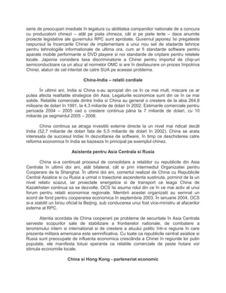 serie de preocupari imediate în legatura cu abilitatea companiilor nationale de a concura
cu producatorii chinezi – atât pe piata chineza, cât si pe piete terte – daca anumite
proiecte legislative ale guvernului RPC sunt aprobate. Guvernul japonez îsi pregateste
raspunsul la încercarile Chinei de implementare a unui nou set de stadarde tehnice
pentru tehnologiile informationale de ultima ora, cum ar fi standarde software pentru
aparate mobile performante si DVD playere si noi standarde de criptare pentru retelele
locale. Japonia considera taxa discriminatorie a Chinei pentru importul de chip-uri
semiconductoare ca un abuz al normelor OMC si are în desfasurare un proces împotriva
Chinei, alaturi de cel intentat de catre SUA pe aceeasi problema.
China-India – relatii cordiale
În ultimii ani, India si China s-au apropiat din ce în ce mai mult, miscare ce ar
putea afecta realitatile strategice din Asia. Legaturile economice sunt din ce în ce mai
solide. Relatiile comerciale dintre India si China au generat o crestere de la abia 264,8
milioane de dolari în 1991, la 4,3 miliarde de dolari în 2002. Estimarile comerciale pentru
perioada 2004 – 2005 vad o crestere continua pâna la 7 miliarde de dolari, cu 10
miliarde pe segmentul 2005 – 2006.
China continua sa atraga investitii externe directe la un nivel mai ridicat decât
India (52,7 miliarde de dolari fata de 5,5 miliarde de dolari în 2002). China se arata
interesata de succesul Indiei în dezvoltarea de software, în timp ce deschiderea catre
reforma economica în India se bazeaza în principal pe exemplul chinez.
Asistenta pentru Asia Centrala si Rusia
China si-a continuat procesul de consolidare a relatiilor cu republicile din Asia
Centrala în ultimii doi ani, atât bilateral, cât si prin intermediul Organizatiei pentru
Cooperare de la Shanghai. În ultimii doi ani, comertul realizat de China cu Republicile
Central Asiatice si cu Rusia a urmat o traiectorie ascendenta sustinuta, pornind de la un
nivel relativ scazut, iar proiectele energetice si de transport ce leaga China de
Kazakhstan continua sa se dezvolte. OCS îsi asuma rolul din ce în ce mai activ al unui
forum pentru relatii economice regionale. Membrii acestei organizatii au semnat un
acord de fond pentru cooperarea economica în septembrie 2003. În ianuarie 2004, OCS
si-a stabilit un birou oficial la Beijing, sub conducerea unui fost vice-ministru al afacerilor
externe al RPC.
Atentia acordata de China cooperarii pe probleme de securitate în Asia Centrala
serveste scopurilor sale de stabilizare a frontierelor nationale, de combatere a
terorismului intern si international si de crestere a atuului politic într-o regiune în care
prezenta militara americana este semnificativa. Cu toate ca republicile central asiatice si
Rusia sunt preocupate de influenta economica crescânda a Chinei în regiunile lor putin
populate, ele manifesta totusi speranta ca relatiile comerciale de peste hotare vor
stimula economiile locale.
China si Hong Kong - parteneriat economic
 