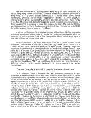 Asa cum puncteaza Actul Strategic pentru Hong Kong din 2004: “Interesele SUA
fata de Hong Kong raman substantiale. Comertul, investitiile si afacerile americane in
Hong Kong, a 11-a mare entitate comerciala si a 13-lea mare centru bancar
international, prospera intr-un mediu preponderent deschis. In 2003 exporturile
americane in Hong Kong au insumat 13.5 miliarde de dolari, transformand Hong Kongul
in cea de a 14-a mare piata transatlantica pentru export. Investitiile americane directe in
Hong Kong in 2002 s-au ridicat la peste 35.8 miliarde de dolari. Mai mult de 1000 de
companii americane rezidente functioneaza pe teritoriul Hong Kongului, iar peste 50000
de cetateni americani traiesc astazi in Hong Kong”.
In ultimul an, Regiunea Administrativa Speciala a Hong Kong (RAS) a cunoscut o
revitalizare economica determinata in special de cresterea principalelor piete de
desfacere pentru Hong Kong, China si SUA, insa relatiile politice cu China sub egida “o
tara, doua sisteme” au devenit tensionate.
Pana in vara anului 2003, liderii chinezi erau vizibil preocupati de aceasta situatie
tensionata. O solutie era accelerarea si finalizarea negocierilor pentru primul FTA al
Chinei – Acordul pentru Parteneriat Economic Apropiat (APEP) cu Hong Kongul – ca
modalitate de demonstrare a preocuparii Chinei cu bunastarea Hong Kongului. APEP
ofera, de la 1 ianuarie 2004, produselor si serviciilor originare din Hong Kong acces
privilegiat la piata chineza, inaintea programului de liberalizare OMC si, in anumite
cazuri, depasind beneficiile tratatului de aderare a Chinei la OMC. Fiind considerat un
FTA in acord cu prevederile OMC, APEP nu discrimineaza pe baza nationalitatii;
companiile straine stabilite in Hong Kong pot fi inregistrate ca producatori de servicii
originare din Hong Kong. APEP are posibilitatea de a transforma Hong Kongul intr-o
platforma atractiva pentru anumiti producatori si pentru companii de servicii
internationale.
Taiwan – Legaturile economice se dezvolta, tensiunile politice cresc
De la aderarea Chinei si Taiwanului la OMC, integrarea economica in zona
stramtorii s-a accelerat in ciuda lipsei unor cai de transport direct. Aproximativ 60000 de
companii taiwaneze opereaza pe continent, cu o valoare totala a investitiilor externe
directe estimata intre 70 de miliarde si 100 de miliarde de dolari. In 2003 China a
reprezentat destinatia a mai mult de jumatate din investitiile externe ale insulei, 7.7
miliarde de dolari. In acelasi timp cifrele IED in Taiwan au scazut pana la 3.58 de
miliarde de dolari in 2003, de la valoarea de 7.61 de miliarde in 2000. Aproximativ 7000
de fabrici au fost inchise in 2003 pe insula, de doua ori mai multe decat in 2002. Cu
toate ca cifrele exacte sunt greu de calculat din pricina varietatii factorilor intermediari,
Taiwanul a fost responsabil pentru cel mai important flux singular de IED in China in
ultimul deceniu. Migratia progresiva a sectoarelor industriale (incluzand majoritatea
segmentelor industriei de tehnologie a informatiei) din Taiwan catre China este
considerata drept principal factor al ratei ridicate a somajului in Taiwan, atingand o cifra
record de 5.2% in august 2003, scazand insa la 4.3% in aprilie 2004. Cu toate ca fluxul
de investitii din Taiwan catre continent se mentine la cote ridicate, investitiile interne
brute au atins in Taiwan un nivel de 48.2 miliarde de dolari in 2002 – cel mai scazut
nivel in ultimii patru ani. Cifra s-a ridicat relativ in 2003 atigand 48.6 miliarde de dolari.
 