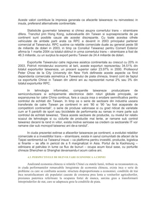 Aceste valori contribuie la impresia generala ca afacerile taiwaneze nu reinvestesc in
insula, preferand alternativele continentale.
Statisticile guvernelor taiwanez si chinez asupra comertului trans – stramtoare
difera. Tranzitul prin Hong Kong, subevaluarile din Taiwan si supraapreciarile de pe
continent sunt posibile cauze ale acestei discrepante. Cu toate acestea cifrele
vehiculate de ambele parti arata ca RPC a devenit in 2003 principalul partener
comercial al Taiwanului. RPC sustine ca relatiile comerciale duale au generat peste 58
de miliarde de dolari in 2003, in timp ce Consiliul Taiwanez pentru Comert Exterior
afirma la 1 martie 2004 ca totalul obtinut in urma comertului trans – stramtoare a fost de
46.3 miliarde, cu un surplus la export pentru Taiwan de 24.4 miliarde de dolari.
Exporturile Taiwanului catre regiunea asiatica continentala au crescut cu 20% in
2003. Potrivit ministerului economic al tarii, aceste exporturi reprezentau 34.51% din
totalul exporturilor taiwaneze, un procent superior celor 23.97% in 2000. Profesorul
Peter Chow de la City University din New York defineste aceste aspecte ca fiind
dependenta comerciala asimetrica a Taiwanului de piata chineza, tinand cont de faptul
ca exporturile Chinei in Taiwan din ultimii ani au reprezentat numai 2% sau 3% din
totalul exporturilor RPC.
In tehnologia informatiei, companiile taiwaneze producatoare de
semiconductoare si echipamente electronice detin roluri globale principale, iar
expansiunea lor catre China continua, fara a cauza insa o erodare semnificativa pentru
controlul de echitati din Taiwan. In timp ce o serie de sectoare din industria usoara
transferate de catre Taiwan pe continent in anii ’80 si ’90 “au fost acaparate de
competitorii continentali”, o serie de produse valoroase si cu grad ridicat de varietate
cum ar fi pantofii de sport sau bicicletele de performanta au ramas in mare parte sub
controlul de echitati taiwanez. “Daca aceste sectoare de productie, cu nivelul lor relativ
scazut de tehnologie si cu ciclurile de productie mai lente, ar ramane sub control
taiwanez decenii la rand in viitor, exista motive serioase sa credem ca sectoarele IT vor
ramane clar sub monopol taiwanez ani de-a randul”.
In ciuda prezentei extinse a afacerilor taiwaneze pe continent, a evolutiei relatiilor
comerciale si a investitiilor trans – stramtoare, exista in sanul comunitatii de afaceri de la
Taipei sentimentul ca Taiwanul insusi – ca platforma pentru investitii, productie, logistica
si finante – se afla in pericol de a fi marginalizat in Asia. Portul de la Kaohsiung –
odinioara al patrulea in lume ca flux de bunuri – ocupa acum locul sase, cu porturile
chineze Shenzhen si Shanghai devansandu-l acum cativa ani.
4.3. PERSPECTIVELE DE DEZVOLTARE ECONOMICA A CHINEI
Analizand economia chineza si relatiile Chinei cu statele lumii, trebuie sa recunoastem ca,
in ciuda performantelor remarcabile înregistrate de economia chineza, exista inca o serie de
probleme cu care se confrunta aceasta: structura disproportionata a economiei, conditiile de trai
înca nesatisfacatoare ale populatiei cauzate de cresterea prea lenta a veniturilor agricultorilor,
presiunea puternica referitoare la ocuparea fortei de munca, sarcina grea a transformarii
întreprinderilor de stat, care se adapteaza greu la conditiile de piata.
 