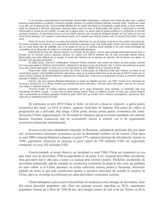 In ce priveste comportamentul international, democratiile victorioase in razboiul rece aveau de ales intre o politica
externa conservatoare si prudenta, urmarind propriile interese, si o politica externa radicala, riscanta chiar, "menita sa-i ajute
si pe altii cum le ajuta pe ele". Evenimentele ultimilor ani au aratat clar faptul ca Occidentul a optat pentru a doua varianta,
ceea ce inseamna o afirmare viguroasa, ofensiva atunci cand se cere, a democratiei. Dar pentru o interventie in numele
democratiei e nevoie de trei conditii: un apel clar la ajutor strain, un sprijin solid al opiniei publice si o certitudine in privinta
castigarii razboiului. O asemenea lume nu va fi pe deplin pasnica, dar va ajuta la atingerea acestui tel. Iar "ultima si cea mai
buna dintre ideologii" va fi aceea in care fiecare popor va fi capabil sa-si decida propria cale, la nevoie fiind ajutat in acest
sens.
Peste 50 de ani, lumea nu va arata chiar atat de diferit fata de cea de astazi incat sa nu mai poata fi recunoscuta.
Pe scena mondiala vor actiona, ca in perioada de dinaintea razboiului rece, mai multe puteri, dintre care una (Statele Unite)
are un mare avans fata de celelalte, dar nu se poate sti cat se va mentine acest avantaj si nici care dintre principalii sai
competitori se va desprinde din pluton in cursa pentru suprematia planetara.
Raporturile de forta ale viitorului depind, in principal, de doi factori. Primul: daca actualul parteneriat dintre SUA si
Europa se va mentine printr-o aparare comuna (in cadrul unui NATO redefinit sau al unei eventuale Aliante pentru
Democratie) sau daca Alianta se va sparge. In acest caz, America se va apropia de Japonia, dar va deveni mai slaba, iar
Europa "va fi aproape paralizata".
Al doilea factor: cine va fi “challengerul” Americii? Pentru moment, mari sanse are China, al carei produs national
brut l-ar putea egala in 2020 pe cel al Americii, depasindu-l de doua ori pe cel al Rusiei. Dar "o China mai puternica ar putea
sa nu fie o China razboinica", in orice caz nu mai mult decat au fost Statele Unite in secolul al 20-lea.
Rusia anilor 2020, surclasata economic de China si preocupata de refacerea fortei sale militare, va trebui sa se
concentreze asupra vulnerabilitatii teritoriilor sale estice, ceea ce ar putea-o determina sa se apropie de NATO; dupa cum ar
putea ramane departe de Alianta Atlantica, repliindu-se in arealul slav, incercand sa recupereze Ucraina si urmarind interese
speciale in Baltica si Balcani.
Oricum, asa cum aprecia Zbigniew Brzezinski in cartea sa “Marele esichier”, din 1997, marile jocuri planetare se
vor face in Eurasia (si nu in Africa, Americi sau Pacificul de Sud), intre patru, cinci sau sase mari puteri, care se vor concura
sau coaliza in diverse variante.
“Punctul moale” al marelui esichier euroasiatic va fi, dupa Brzezinski, Asia centrala, cu rezervele sale inca
neevaluate de petrol si gaze – o zona care ar putea deveni viitorul "butoi cu pulbere" al lumii. In orice caz, autorul britanic
care s-a hazardat sa schiteze peisajul mondial al anilor 2050 tine sa incheie intr-o maniera incurajatoare, urandu-ne "Bun
venit intr-un interesant secol al 21-lea".
Se estimeaza ca prin 2010 China si India vor deveni a doua si, respectiv, a patra putere
economica din lume, cu SUA in frunte, separate fiind doar de Japonia. Din punct de vedere al
prognozelor pe o perioada mai lunga, China poate deveni prima putere economica din lume.
Succesele Chinei impresioneaza, ele devenind un fenomen unicat al istoriei mondiale din ultimile
decenii, fenomen recunoscut atat de economistii interni si externi, cat si de organismele
economico-financiare internationale.
In ceea ce priveste schimburile bilaterale cu Romania, schimbarile profunde din cele doua
tari, restructurarea sistemelor economice au dus la abandonul vechilor cai de comert. Chiar daca
in anul 2000 comertul bilateral a depasit cu peste 57% volumul declarat de oficialitatile vamale in
1999, exporturile chinezesti se situeaza in jurul valorii de 198 milioane USD, iar exporturile
romanesti, la circa 102 milioane USD.
Concluzionând, se poate observa ca, începând cu anul 1980, China are economia cu cea
mai mare rata de dezvoltare, PIB-ul majorându-se de peste 4 ori. Aceasta dezvoltare accelerata,
fara precedent într-o alta tara a lumii s-a realizat prin eforturi proprii. Modelele occidentale de
dezvoltare industriala, atât de amintite în construirea economiei de piata în alte zone ale globului
nu sunt viabile si in China, deoarece nu exista suficiente resurse pentru a functiona. Resursele
globale de teren si apa sunt insuficiente pentru a satisface necesarul de cereale în crestere în
China, daca se va merge în continuare pe calea dezvoltarii economice curente.
China întâmpina o provocare extraordinara în modelarea unei strategii de dezvoltare, doar
din cauza densitatii populatiei sale. Desi are aproape aceeasi suprafata cu SUA, majoritatea
populatiei traieste pe o fâsie de 1500 de km, de-a lungul coastei de sud si de est. Pentru ca SUA
 