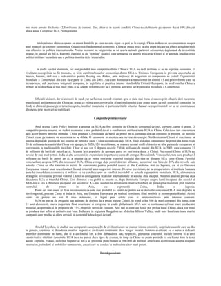 mai mare armata din lume - 2,5 milioane de oameni. Dar, chiar si in aceste conditii, China nu cheltuieste pe aparare decat 10% din cat
aloca anual Congresul SUA Pentagonului.
Intelepciunea chineza spune sa amani bataliile pe care nu este sigur ca poti sa le castigi. China trebuie sa se concentreze asupra
unei strategii de crestere economica. Odata creat fundamentul economic, China ar putea trece la alta etapa in care sa aiba o atitudine mult
mai ofensiva in politica internationala. Pentru moment nu isi permite sa isi sperie actualii parteneri economici, depinzand de investitiile
straine, in special ale SUA, Europei, Japoniei si ale "tigrilor" asiatici, care urmaresc cu atentie miscarile Chinei si ar amenda imediat orice
politici militare hazardate sau o politica insotita de iz imperialist.
In ciuda vocilor alarmiste, cel mai probabil insa competitia dintre China si SUA nu va fi militara, ci se va exprima economic. O
rivalitate susceptibila sa fie transata, ca si in cazul razboaielor economice dintre SUA si Uniunea Europeana in privinta exportului de
branza, banane, otel sau a subventiilor pentru Boeing sau Airbus, prin mijloace de negociere si compromis in cadrul Organizatiei
Mondiale a Comertului, din care face parte si China din 2001. Asa cum Romania s-a transformat in ultimii 15 ani prin reforme care sa
incorporeze, sub presiunea integrarii europene, in legislatia si practica interna standardele Uniunii Europene, in mod similar China a
trebuit sa isi deschida si mai mult piata si sa adopte reforme care sa ii permita aderarea la Organizatia Mondiala a Comertului.
Oficialii chinezi, dar si chinezii de rand, par sa fie mai curand orientati spre o viata mai buna si succes prin afaceri, desi recentele
manifestatii antijaponeze din China au aratat ca exista un rezervor plin al nationalismului care poate scapa de sub controlul comunist. In
fond, si chinezii pasesc pe o terra incognita, ineditul modelului si particularitatile situatiei facand ca experimentul lor sa se construiasca
din mers, prin incercari si rectificari.
Competitie pentru resurse
Anul acesta, Earth Policy Institute a anuntat ca SUA au fost depasite de China in consumul de otel, carbune, carne si grane. O
competitie pentru resurse, un razboi economic e mai probabil decat o confruntare militara intre SUA si China. Cele doua tari concureaza
deja acerb pentru petrolul mondial. China produce 3,3 milioane de barili de petrol pe zi, jumatate din cat consuma in prezent. Iar nevoile
Chinei cresc pe masura ce economia sa se dilata. O economie in crestere are nevoie de energie. Modernizarea Chinei si coeziunea sa
interna depind de gasirea de noi resurse de petrol si gaze. China secondeaza deja SUA, fiind al doilea consumator de petrol din lume. Cele
20 de milioane de masini din China vor ajunge, in 2020, 120 de milioane, pe masura ce mai multi chinezi o sa aiba putere de cumparare si
vor renunta la traditionalele biciclete. Chiar si asa, vor fi departe de cele 230 de milioane de masini din SUA, in 2001, care consuma 21
de milioane de barili de petrol pe zi. Aceasta la o populatie de aproape patru ori mai mica decat a Chinei. Nu numai China si SUA au
nevoie de mai mult petrol. India si alte economii in expansiune impartasesc setea de energie. Presedintele Venezuelei, tara care produce 3
milioane de barili de petrol pe zi, a anuntat ca ar putea reorienta exportul titeiului din tara sa dinspre SUA catre China. Petrolul
venezuelean acopera 10% din necesarul SUA. China extrage deja petrol din tari africane, acoperind mai bine de 25% din nevoile sale
actuale. China se afla totodata in relatii de concurenta pentru petrolul rusesc si din Kazahstan atat cu Japonia, cat si cu Uniunea
Europeana, traseul unui nou oleoduct facand obiectul unor negocieri intense. Diverse previziuni, de la colaps intern si implozie bancara
pana la consolidare economica si militara ce va conduce spre un conflict inevitabil cu actuala superputere mondiala, SUA, alimenteaza
strategiile si viziunile privind viitorul Chinei si configurarea relatiilor internationale in secolul abia inceput. Anumiti analisti prevad deja
decaderea SUA si triumful Chinei. Unii dintre ei s-au grabit sa anunte ca, dupa dominatia Europei asupra lumii incepand din secolul al
XVII-lea si cea a Americii incepand din secolul al XX-lea, asistam la urmatoarea mare schimbare de paradigma mondiala prin mutarea
centrului de putere in Asia, cu exponentii China, India si Japonia.
Poate cel mai onest ar fi sa recunoastem ca este mai probabil ca centri de putere sa se dezvolte concurand SUA mai degraba la
nivel regional, precum China si India in Asia, sau Uniunea Europeana pe vechiul continent, fiind posibila si reemergenta Rusiei. Acesti
centri de putere nu vor fi insa autonomi, ci legati prin retele care ii interconecteaza prin interese comune.
SUA nu par sa fie pregatite sau animate de dorinta de a preda stafeta Chinei. In topul celor 500 de mari companii din lume, doar
15 sunt chinezesti, marea majoritate fiind americane si europene. In ciuda globalizarii, SUA sunt in continuare cel mai mare producator
mondial, acoperindu-si in proportie de 75% propriile nevoi de consum. Alte tari si zone ale lumii pot prelua locul Chinei, daca vor reusi
sa produca mai ieftin si calitativ mai bine. India are in regiunea Bangalore un al doilea Silicon Valley, unde sunt localizate toate marile
companii care produc si ofera servicii in domeniul tehnologiei de varf.
Arnold Toynbee, in studiul sau comparativ asupra a 26 de civilizatii care au marcat istoria omenirii, surprinde cauzele care au dus
la geneza, cresterea si decaderea marilor imperii si civilizatii dominante de-a lungul istoriei. Suntem avertizati ca o sursa a ridicarii
puterilor dominante in lume, dar si a declinului lor, a fost dobandirea sau, respectiv, pierderea coeziunii sociale interne si a unei
creativitati si vitalitati deosebite. SUA inca nu par sa duca lipsa de acestea, in timp ce China nu poate pretinde ca sta foarte bine la toate
aceste capitole. Totusi, deficitul bugetar al SUA si prezenta peste hotare a 500.000 de militari americani avertizeaza asupra disiparii
resurselor, extinderii si ambitiilor nemasurate, cauze care au condus la prabusirea altor mari puteri.
Interdependente
 