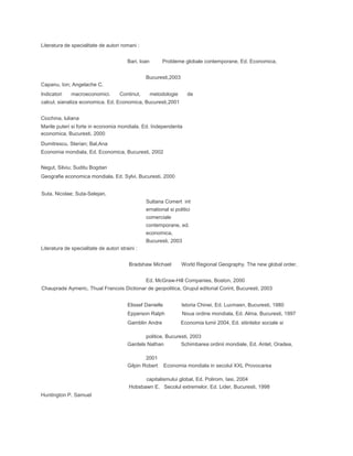 Literatura de specialitate de autori romani :
Bari, loan Probleme globale contemporane, Ed. Economica,
Bucuresti,2003
Capanu, Ion; Angelache C.
lndicatori macroeconomici. Continut, metodologie de
calcul, sianaliza economica. Ed. Economica, Bucuresti,2001
Ciochina, luliana
Marile puteri si forte in economia mondiala. Ed. Independenta
economica, Bucuresti, 2000
Dumitrescu, Sterian; Bal,Ana
Economia mondiala, Ed. Economica, Bucuresti, 2002
Negut, Silviu; Suditu Bogdan
Geografie economica mondiala, Ed. Sylvi, Bucuresti, 2000
Suta, Nicolae; Suta-Selejan,
Sultana Comert int
ernational si politici
comerciale
contemporane, ed.
economica,
Bucuresti, 2003
Literatura de specialitate de autori straini :
Bradshaw Michael World Regional Geography. The new global order,
Ed. McGraw-Hill Companies, Boston, 2000
Chauprade Aymeric, Thual Francois Dictionar de geopolitica, Grupul editorial Corint, Bucuresti, 2003
Elissef Danielle lstoria Chinei, Ed. Lucmasn, Bucuresti, 1980
Epperson Ralph Noua ordine mondiala, Ed. Alma, Bucuresti, 1997
Gamblin Andre Economia lumii 2004, Ed. stiintelor sociale si
politice, Bucuresti, 2003
Gardels Nathan Schimbarea ordinii mondiale, Ed. Antet, Oradea,
2001
Gilpin Robert Economia mondiala in secolul XXL Provocarea
capitalismului global, Ed. Polirom, Iasi, 2004
Hobsbawn E. Secolul extremelor, Ed. Lider, Bucuresti, 1998
Huntington P. Samuel
 