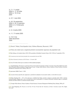 nr. 11, 11 martie
2004 nr. 17, 22 arilie
2004 nr. 19, 6 mai
2004
nr. 27, 1 iulie 2004
nr, 40, 30 septembrie
2004 nr. 45, 4 noiembrie
2004 nr. 6, 10 februarie
2005
nr. 9, 3 martie 2005
nr. 11, 17 martie 2005
nr. 18, 5 mai
2005 decembrie
2004
[1] Horia C Matei, Enciclopedia Asiei, Editura Meronia, Bucuresti, 1999
[2] China este statul care a organizat primele recensaminte riguroase ale populatiei sale
[3] Mao Zedong, sef al statului chinez (1949–1959), presedinte al Partidului Comunist Chinez (1943–1976) (m. 9 septembrie 1976)
[4] Comunicat privind unele date principale din recensamântul din anul 2000
[5] Oficiul National de Statistica al R.P,Chineze – 28 martie 200l
[6] Circa 53% dintre chinezi pot sa comunice în limba standard putonghua
[7] Yang Shengming, The Practices in the Past 20 Years Proved that the Transition of China’s Economic System Was Highly Successful,
‘Social Sciences: Chinese Academy of Social Sciences Forum’, Foreign Affairs Bureau, Chinese Academy of Social Sciences, Economic
Management Publishing House, Beijing, 2000, p.30
[8] aproximativ RMB 8 Yuani =1 USD
[9] Aceasta forma specifica de organizare a productiei adoptata în acest prim stadiu s-a dovedit de succes
[10] Deng Xiaoping, l904 – 1997, a fost omul care a schimbat fata Chinei, reusind sa impuna in perioada anilor 70-80 o doctrina
comunista proprie, adaptata tarii si care s-a dovedit de un succes incontestabil. El a renuntat la doctrinele comuniste rigide si a incorporat
elemente ale liberei initiative in sistemul economiei chineze
[11] Foreign Affairs Bureau, Chinese Academy of Social Sciences, Economic Management Publishing House, Beijing, 2000, p.30
[12] Yang Shengming, The Practices in the Past 20 Years Proved that the Transition of China’s Economic System Was Highly
Successful
 