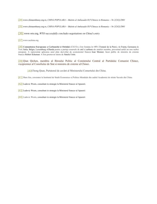 [34] www.chinaembassy.org.ro, CHINA POPULARA -- Buletin al Ambasadei R.P.Chineze in Romania -- Nr.2(242)/2001
[35] www.chinaembassy.org.ro, CHINA POPULARA -- Buletin al Ambasadei R.P.Chineze in Romania -- Nr.2(242)/2001
[36] www.wto.org, WTO successfully concludes negotiations on China's entry
[37] www.uschina.org
[38] Comunitatea Europeana a Carbunelui si Otelului (CECO) a fost fondata în 1951 (Tratatul de la Paris), de Franta, Germania de
Vest, Italia, Belgia, Luxemburg siOlanda pentru a partaja resursele de otel si carbune ale statelor membre, prevenind astfel un nou razboi
european. A reprezentat aplicarea unul plan dezvoltat de economistul francez Jean Monnet, facut public de ministru de externe
francez Robert Schuman. A fost promovat intens de Statele Unite
[39] Qian Qichen, membru al Biroului Politic al Comitetului Central al Partidului Comunist Chinez,
vicepremier al Consiliului de Stat si ministru de externe al Chinei.
[40]Chong Quan, Purtatorul de cuvânt al Ministerului Comertului din China.
[41] Shen Jiru, cercetator la Institutul de Studii Economice si Politice Mondiale din cadrul Academiei de stiinte Sociale din China.
[42] Ludovic Woets, consultant in strategie la Ministerul francez al Apararii.
[43] Ludovic Woets, consultant in strategie la Ministerul francez al Apararii
[44] Ludovic Woets, consultant in strategie la Ministerul francez al Apararii
 