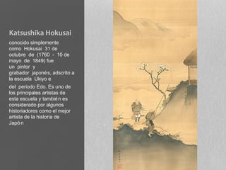 Katsushika Hokusai
conocido simplemente
como Hokusai 31 de
octubre de (1760 - 10 de
mayo de 1849) fue
un pintor y
grabador japoné s, adscrito a
la escuela Ukiyo e
del periodo Edo. Es uno de
los principales artistas de
esta escuela y tambié n es
considerado por algunos
historiadores como el mejor
artista de la historia de
Japó n
 