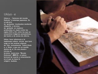 Ukiyo - e
Ukiyo-e , "pinturas del mundo
flotante" o estampa japonesa. Es
un gé nero
de grabados (realizados mediante
xilografía o té cnica
de grabado en madera)
producidos en Japó n entre los
siglos XV II y XX, entre los que se
encuentran imágenes paisajísticas,
del teatro y de zonas de alterne.

Ukiyo, hace referencia a la
impetuosa cultura ch ō nin que tuvo
auge en los centros urbanos
de Edo (actualmente Tokio),Osak
a, y Kioto y que era un mundo
dentro de sí. Es una alusió n
iró nica al
té rmino homó nimo "Mundo
Doloroso" ( 憂き世 ), el plano
terrenal de muerte y renacimiento
en el que se basa la
religió n budista.



 
 