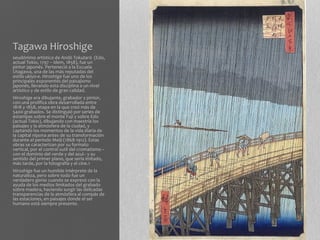 Tagawa Hiroshige
seudónimo artístico de Andō Tokutarō (Edo,
actual Tokio, 1797 – ídem, 1858), fue un
pintor japonés. Perteneció a la Escuela
Utagawa, una de las más reputadas del
estilo ukiyo-e. Hiroshige fue uno de los
principales exponentes del paisajismo
japonés, llevando esta disciplina a un nivel
artístico y de estilo de gran calidad.
Hiroshige era dibujante, grabador y pintor,
con una prolífica obra desarrollada entre
1818 y 1858, etapa en la que creó más de
5400 grabados. Se distinguió por series de
estampas sobre el monte Fuji y sobre Edo
(actual Tokio), dibujando con maestría los
paisajes y la atmósfera de la ciudad, y
captando los momentos de la vida diaria de
la capital nipona antes de su transformación
durante el período Meiji (1868-1912). Estas
obras se caracterizan por su formato
vertical, por el control sutil del cromatismo –
con el dominio del verde y del azul– y su
sentido del primer plano, que sería imitado,
más tarde, por la fotografía y el cine.1
Hiroshige fue un humilde intérprete de la
naturaleza, pero sobre todo fue un
verdadero genio cuando se expresó con la
ayuda de los medios limitados del grabado
sobre madera, haciendo surgir las delicadas
transparencias de la atmósfera al compás de
las estaciones, en paisajes donde el ser
humano está siempre presente.
 