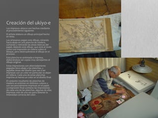 Creación del ukiyo-e
Los impresos ukiyo-e son hechos mediante
el procedimiento siguiente:
El artista elabora un dibujo principal hecho
en tinta.
Los artesanos pegan este dibujo, mirando
hacia abajo en una plancha de madera,
cortando y retirando las áreas blancas del
papel, dejando este dibujo -que está al revés-
como una impresión en relieve sobre el
bloque, pero destruyéndose el dibujo en el
proceso.
Esta plancha es entintada e impresa,
elaborándose así copias muy semejantes al
dibujo original.
Estas impresiones son alternadamente
pegadas boca abajo a las planchas, y
aquellas áreas del diseño que van a ser
impresas con un color en particular se dejan
en relieve. Cada una de estas planchas
imprime al menos un color en el diseño final.
El conjunto resultante de planchas de
madera se entintan en distintos colores y
son secuencialmente impresas en el papel.
La impresión final contiene las impresiones
de cada una de las planchas, algunas de ellas
impresas más de una vez para obtener la
intensidad correcta del color.
 