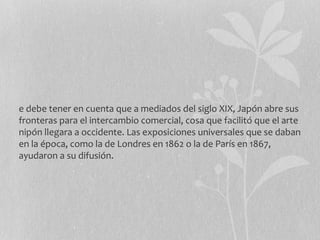 e debe tener en cuenta que a mediados del siglo XIX, Japón abre sus
fronteras para el intercambio comercial, cosa que facilitó que el arte
nipón llegara a occidente. Las exposiciones universales que se daban
en la época, como la de Londres en 1862 o la de París en 1867,
ayudaron a su difusión.
 