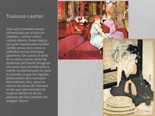 Toulouse-Lautrec

Este autor también estuvo
influenciado por el arte de
Utamaro. Lautrec utilizó
colores planos, líneas negras
con gran riqueza para resaltar
ciertas zonas, tal y como se
utilizaban en las estampas
japonesas. En cuanto al tema
de su obra, Lautrec pintó las
bailarinas del Moulin Rouge en
una pose muy atrevida para la
mente occidental pero no para
la oriental, ya que los nipones
presentaban otro concepto
del erotismo, tal y como se
veía en las obras de Utamaro
en las que representaba las
mujeres del barrio de los
placeres de Edo (nombre del
antiguo Tokyo).
 