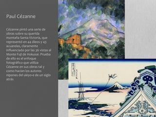 Paul Cézanne

Cézanne pintó una serie de
obras sobre su querida
montaña Santa Victoria, que
representó en 44 óleos y 43
acuarelas, claramente
influenciado por las 36 vistas al
Monte Fuji de Hokusai. Prueba
de ello es el enfoque
fotográfico que utiliza
Cézanne en sus obras tal y
como hacían los autores
nipones del ukiyo-e de un siglo
atrás
 