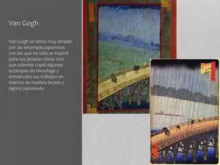 Van Gogh

Van Gogh se sintió muy atraído
por las estampas japonesas
con las que no sólo se inspiró
para sus propias obras sino
que además copió algunas
estampas de Hiroshige y
enmarcaba sus trabajos en
marcos de madera lacada y
signos japoneses.
 