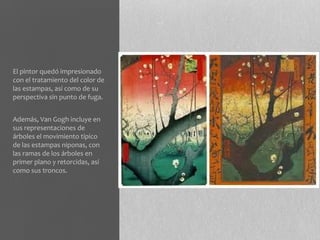 El pintor quedó impresionado
con el tratamiento del color de
las estampas, así como de su
perspectiva sin punto de fuga.


Además, Van Gogh incluye en
sus representaciones de
árboles el movimiento típico
de las estampas niponas, con
las ramas de los árboles en
primer plano y retorcidas, así
como sus troncos.
 