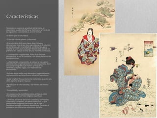 Características

Teniendo en cuenta la amplitud del término, el
Japonismo puede identificarse fácilmente a través de
las siguientes características a nivel formal:
-El fervor por la naturaleza.
-El uso de colores planos y vibrantes.
-El predominio de líneas claras, descriptivas y
decorativas. Uso de las línea para destacar el volumen
de las figuras, sin necesidad de sombrearlas, para
resaltar el color puro. Edouard Manet será uno de los
primeros en utilizar la línea de una manera acentuada.
-La asimetría e irregularidad, fruto de la falta de
perspectiva, la luz sin sombras y las áreas planas en las
composiciones.
-La libertad de composición, al colocar a los sujetos
descentrados organizándolos en ejes diagonales. Es el
encuadre fotográfico (el motivo principal no
centrado), rápido, fugaz, con impresión de
movimiento.
-Se trata de un estilo muy decorativo, especialmente
representativo en los primeros años del Japonismo.
-Suele emplear frecuentemente materiales que dan a la
obra aspecto de gran riqueza.
-Agrado por el color dorado y los fondos del mismo
color.
-Tranquilidad y austeridad.
-En ocasiones, las manifestaciones artísticas están
impregnadas de un halo religioso-espiritual.
-Centrado en temas de la vida cotidiana, actividades
comunes y corrientes, sin temas históricos ya que
predominan imágenes del teatro, de la calle y
reuniones sociales o labores domésticas. También el
paisaje en sus diferentes estaciones del año.
 