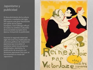 Japonismo y
publicidad

El descubrimiento de la cultura
japonesa a mediados del siglo
XIX supuso una gran fascinación
por parte de los países
europeos. Este hallazgo influyó
en todos los ámbitos culturales
de la sociedad europea de la
época, incluyendo la publicidad.

Durante la segunda mitad del
siglo XIX eran muy habituales los
anuncios gráficos de inspiración
japonesa que evocaban el
exotismo sobre los productos
publicitados. Asimismo, la
publicación de anuncios con
alusiones japonesas hizo que se
incrementara la moda del
Japonismo.
 