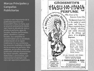 Marcas Principales y
Campañas
Publicitarias


La marca más importante de la
publicidad japonista fue
Grossmith's Hasu no hana, que
se anunció asiduamente desde
1907 hasta la década de 1920; y
producía perfume, agua de
tocador, bolsitas perfumadas,
jabón, dentífrico y polvos
faciales. Sus campañas se
caracterizaban por su detallada
ambientación en el Japón
tradicional. En sus comienzos,
los anuncios resaltaban el diseño
de los envases de perfume. Más
adelante, en los años veinte su
publicidad utilizaba ilustraciones
de mayor tamaño, altamente
elaboradas y preciosistas, que
representan el ejemplo más
claro del Japonismo publicitario
 