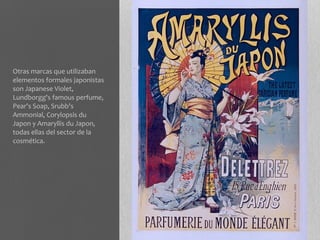 Otras marcas que utilizaban
elementos formales japonistas
son Japanese Violet,
Lundborgg's famous perfume,
Pear's Soap, Srubb's
Ammonial, Corylopsis du
Japon y Amaryllis du Japon,
todas ellas del sector de la
cosmética.
 