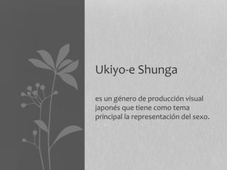 Ukiyo-e Shunga

es un género de producción visual
japonés que tiene como tema
principal la representación del sexo.
 