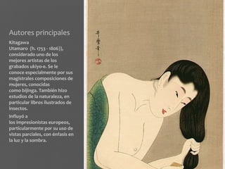 Autores principales
Kitagawa
Utamaro (h. 1753 - 1806)),
considerado uno de los
mejores artistas de los
grabados ukiyo-e. Se le
conoce especialmente por sus
magistrales composiciones de
mujeres, conocidas
como bijinga. También hizo
estudios de la naturaleza, en
particular libros ilustrados de
insectos.
Influyó a
los impresionistas europeos,
particularmente por su uso de
vistas parciales, con énfasis en
la luz y la sombra.
 