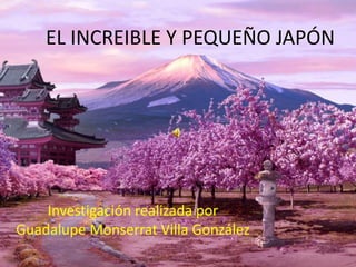 EL INCREIBLE Y PEQUEÑO JAPÓN
Investigación realizada por
Guadalupe Monserrat Villa González
 