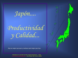 Japón....

Productividad
 y Calidad...                                                        Tokyo




Hoy es mejor que ayer y mañana será mejor que hoy.



       Revisada el 12 de Abril de 2012, Ricardo Stuardo E. / Chile
     ricardo.stuardo@sojemgroup.cl /Cel Phone: (56 9) 622 66598
 
