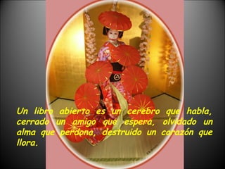 Un libro abierto es un cerebro que habla, cerrado un amigo que espera, olvidado un alma que perdona, destruido un corazón que llora. 