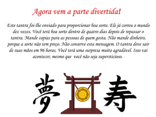 Agora vem a parte divertida ! Este tantra foi-lhe enviado para proporcionar boa sorte. Ele já correu o mundo dez vezes. Você terá boa sorte dentro de quatro dias depois de repassar o tantra. Mande copias para as pessoas de quem gosta. Não mande dinheiro, porque a sorte não tem preço. Não conserve esta mensagem. O tantra deve sair de suas mãos em 96 horas. Você terá uma surpresa muito agradável. Isso vai acontecer, mesmo que  você não seja supersticioso.  