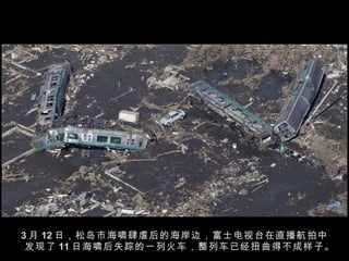 3 月 12 日，松岛市海啸肆虐后的海岸边，富士电视台在直播航拍中发现了 11 日海啸后失踪的一列火车，整列车已经扭曲得不成样子。  