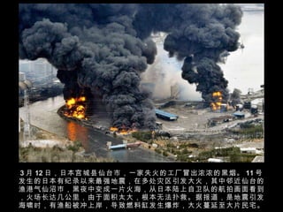 3 月 12 日，日本宫城县仙台市，一家失火的工厂冒出浓浓的黑烟。 11 号发生的日本有纪录以来最强地震，在多处灾区引发大火，其中邻近仙台的渔港气仙沼巿，黑夜中变成一片火海，从日本陆上自卫队的航拍画面看到，火场长达几公里，由于面积太大，根本无法扑救。据报道，是地震引发海啸时，有渔船被冲上岸，导致燃料缸发生爆炸，大火蔓延至大片民宅。 