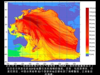 3 月 11 日，一张由国家海洋和大气管理局（ NOAA ）提供的能量图显示了当日在日本发生的 8.9 级地震引发的海啸的强度。目前，包括菲律宾、印度尼西亚，中国台湾省等 53 个国家和地区都收到了海啸警报，正准备迎战海啸。 