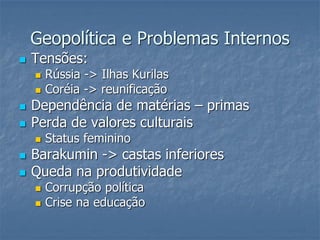 Geopolítica e Problemas Internos
 Tensões:
 Rússia -> Ilhas Kurilas
 Coréia -> reunificação
 Dependência de matérias – primas
 Perda de valores culturais
 Status feminino
 Barakumin -> castas inferiores
 Queda na produtividade
 Corrupção política
 Crise na educação
 
